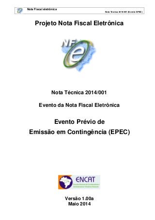 Nota Fiscal eletrônica
Nota Técnica 2014/001 (Evento EPEC)
Projeto Nota Fiscal Eletrônica
Nota Técnica 2014/001
Evento da Nota Fiscal Eletrônica
Evento Prévio de
Emissão em Contingência (EPEC)
Versão 1.00a
Maio 2014
 