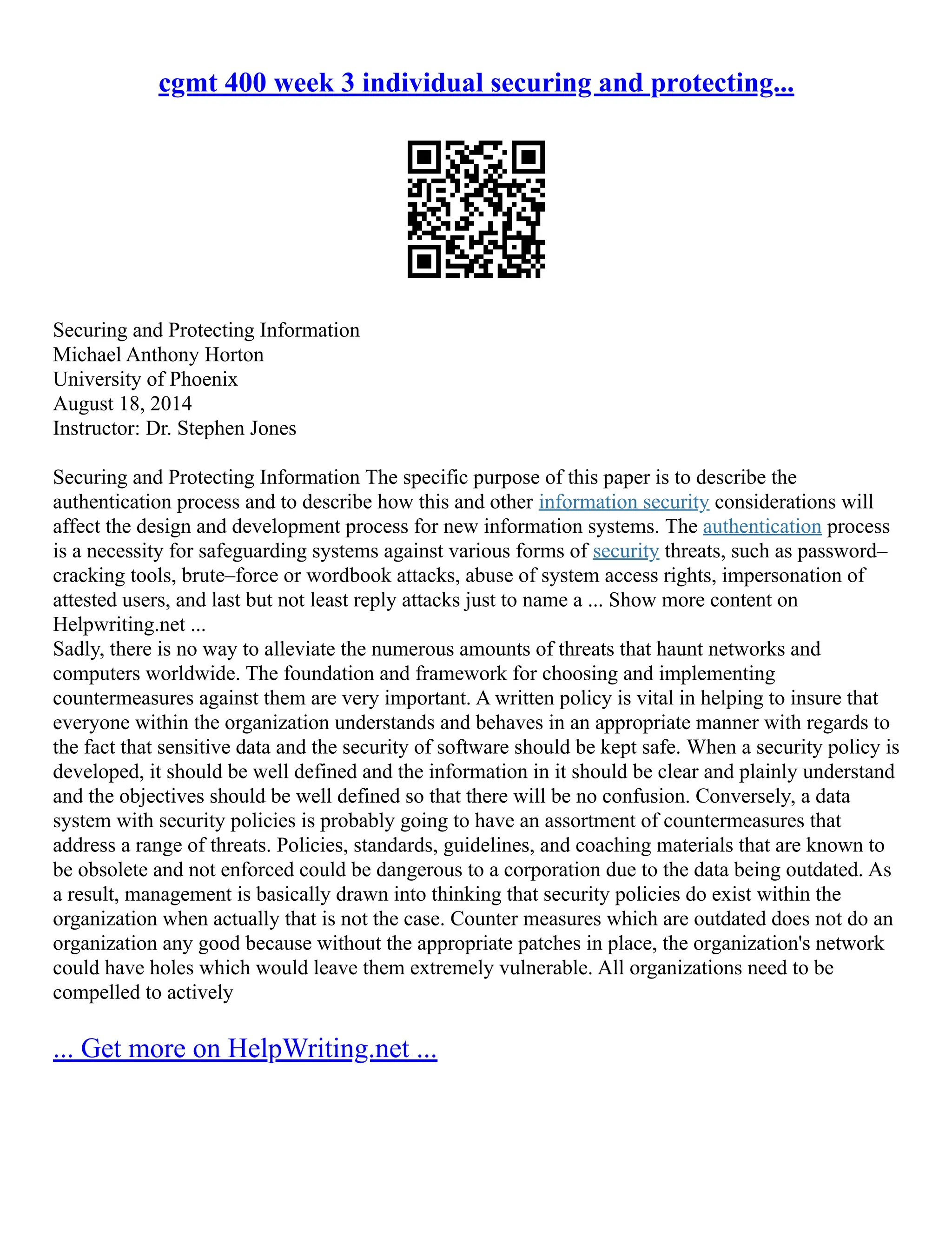 cgmt 400 week 3 individual securing and protecting...
Securing and Protecting Information
Michael Anthony Horton
University of Phoenix
August 18, 2014
Instructor: Dr. Stephen Jones
Securing and Protecting Information The specific purpose of this paper is to describe the
authentication process and to describe how this and other information security considerations will
affect the design and development process for new information systems. The authentication process
is a necessity for safeguarding systems against various forms of security threats, such as password–
cracking tools, brute–force or wordbook attacks, abuse of system access rights, impersonation of
attested users, and last but not least reply attacks just to name a ... Show more content on
Helpwriting.net ...
Sadly, there is no way to alleviate the numerous amounts of threats that haunt networks and
computers worldwide. The foundation and framework for choosing and implementing
countermeasures against them are very important. A written policy is vital in helping to insure that
everyone within the organization understands and behaves in an appropriate manner with regards to
the fact that sensitive data and the security of software should be kept safe. When a security policy is
developed, it should be well defined and the information in it should be clear and plainly understand
and the objectives should be well defined so that there will be no confusion. Conversely, a data
system with security policies is probably going to have an assortment of countermeasures that
address a range of threats. Policies, standards, guidelines, and coaching materials that are known to
be obsolete and not enforced could be dangerous to a corporation due to the data being outdated. As
a result, management is basically drawn into thinking that security policies do exist within the
organization when actually that is not the case. Counter measures which are outdated does not do an
organization any good because without the appropriate patches in place, the organization's network
could have holes which would leave them extremely vulnerable. All organizations need to be
compelled to actively
... Get more on HelpWriting.net ...
 