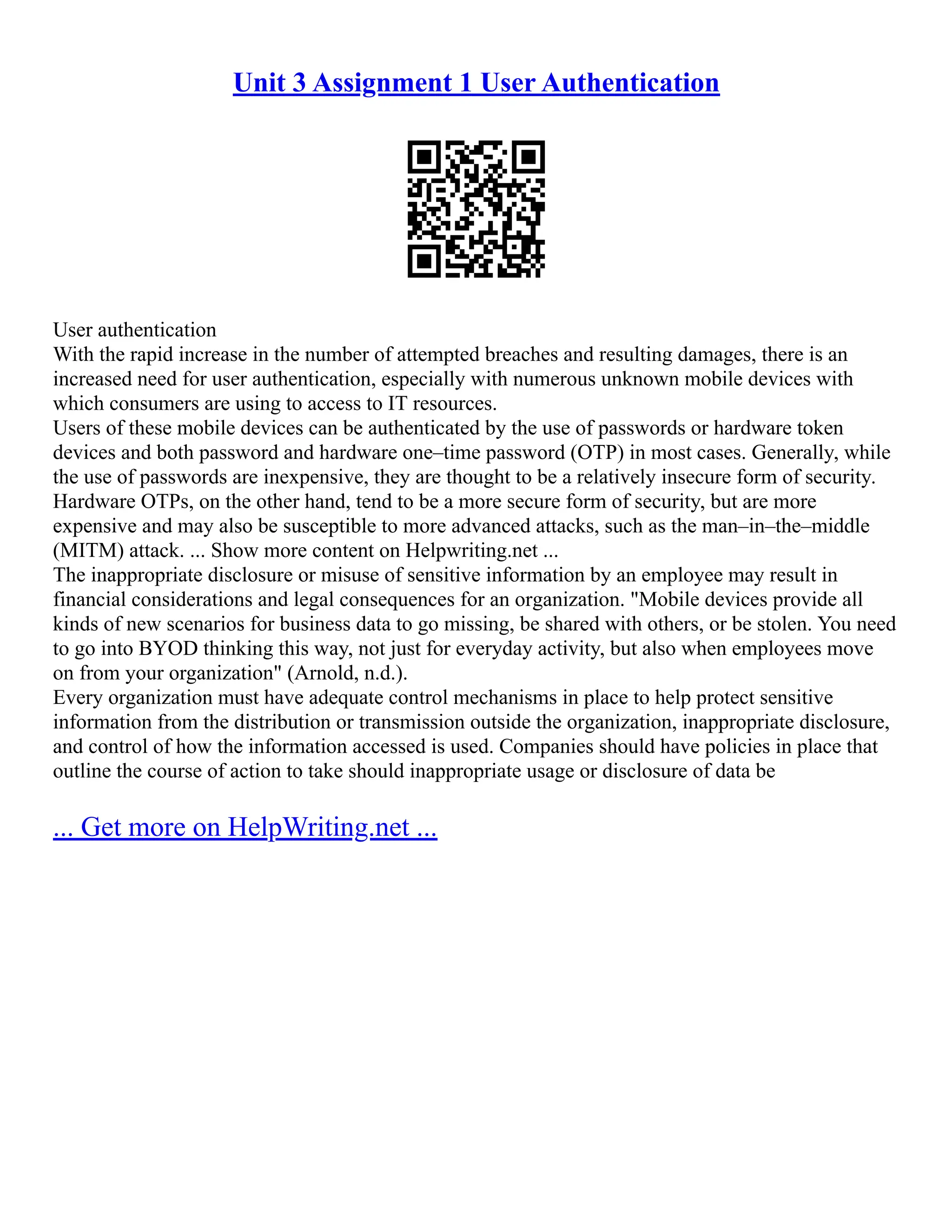 Unit 3 Assignment 1 User Authentication
User authentication
With the rapid increase in the number of attempted breaches and resulting damages, there is an
increased need for user authentication, especially with numerous unknown mobile devices with
which consumers are using to access to IT resources.
Users of these mobile devices can be authenticated by the use of passwords or hardware token
devices and both password and hardware one–time password (OTP) in most cases. Generally, while
the use of passwords are inexpensive, they are thought to be a relatively insecure form of security.
Hardware OTPs, on the other hand, tend to be a more secure form of security, but are more
expensive and may also be susceptible to more advanced attacks, such as the man–in–the–middle
(MITM) attack. ... Show more content on Helpwriting.net ...
The inappropriate disclosure or misuse of sensitive information by an employee may result in
financial considerations and legal consequences for an organization. "Mobile devices provide all
kinds of new scenarios for business data to go missing, be shared with others, or be stolen. You need
to go into BYOD thinking this way, not just for everyday activity, but also when employees move
on from your organization" (Arnold, n.d.).
Every organization must have adequate control mechanisms in place to help protect sensitive
information from the distribution or transmission outside the organization, inappropriate disclosure,
and control of how the information accessed is used. Companies should have policies in place that
outline the course of action to take should inappropriate usage or disclosure of data be
... Get more on HelpWriting.net ...
 