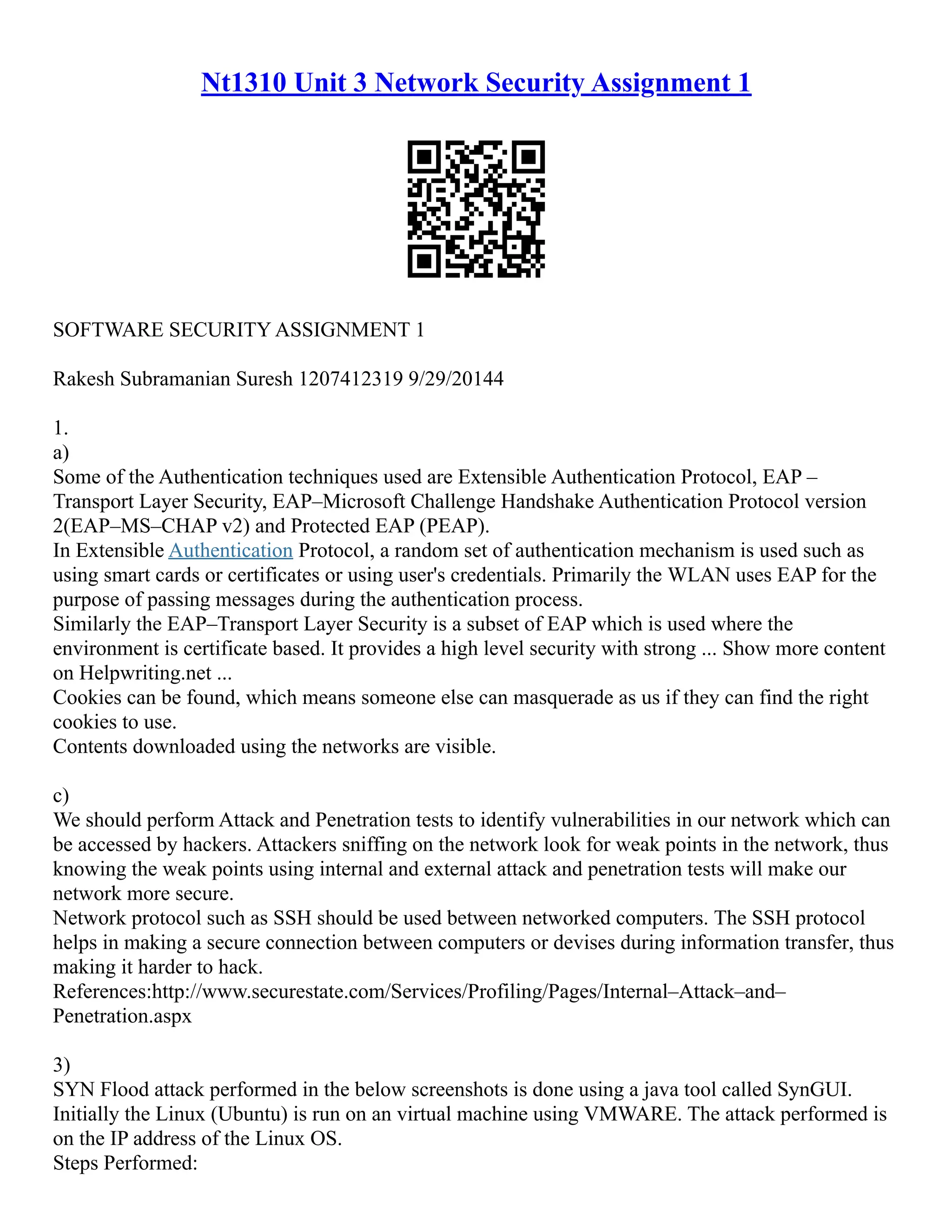Nt1310 Unit 3 Network Security Assignment 1
SOFTWARE SECURITY ASSIGNMENT 1
Rakesh Subramanian Suresh 1207412319 9/29/20144
1.
a)
Some of the Authentication techniques used are Extensible Authentication Protocol, EAP –
Transport Layer Security, EAP–Microsoft Challenge Handshake Authentication Protocol version
2(EAP–MS–CHAP v2) and Protected EAP (PEAP).
In Extensible Authentication Protocol, a random set of authentication mechanism is used such as
using smart cards or certificates or using user's credentials. Primarily the WLAN uses EAP for the
purpose of passing messages during the authentication process.
Similarly the EAP–Transport Layer Security is a subset of EAP which is used where the
environment is certificate based. It provides a high level security with strong ... Show more content
on Helpwriting.net ...
Cookies can be found, which means someone else can masquerade as us if they can find the right
cookies to use.
Contents downloaded using the networks are visible.
c)
We should perform Attack and Penetration tests to identify vulnerabilities in our network which can
be accessed by hackers. Attackers sniffing on the network look for weak points in the network, thus
knowing the weak points using internal and external attack and penetration tests will make our
network more secure.
Network protocol such as SSH should be used between networked computers. The SSH protocol
helps in making a secure connection between computers or devises during information transfer, thus
making it harder to hack.
References:http://www.securestate.com/Services/Profiling/Pages/Internal–Attack–and–
Penetration.aspx
3)
SYN Flood attack performed in the below screenshots is done using a java tool called SynGUI.
Initially the Linux (Ubuntu) is run on an virtual machine using VMWARE. The attack performed is
on the IP address of the Linux OS.
Steps Performed:
 