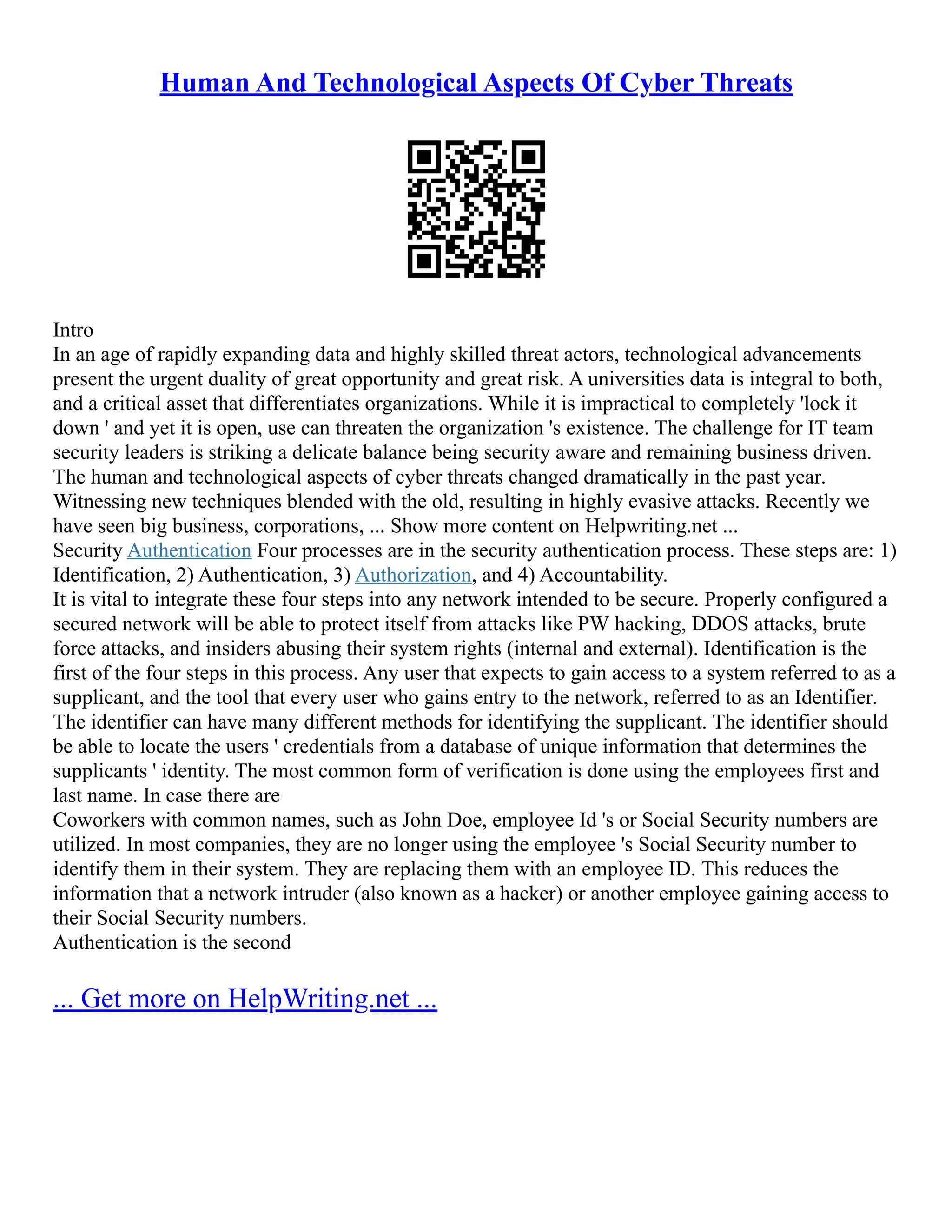 Human And Technological Aspects Of Cyber Threats
Intro
In an age of rapidly expanding data and highly skilled threat actors, technological advancements
present the urgent duality of great opportunity and great risk. A universities data is integral to both,
and a critical asset that differentiates organizations. While it is impractical to completely 'lock it
down ' and yet it is open, use can threaten the organization 's existence. The challenge for IT team
security leaders is striking a delicate balance being security aware and remaining business driven.
The human and technological aspects of cyber threats changed dramatically in the past year.
Witnessing new techniques blended with the old, resulting in highly evasive attacks. Recently we
have seen big business, corporations, ... Show more content on Helpwriting.net ...
Security Authentication Four processes are in the security authentication process. These steps are: 1)
Identification, 2) Authentication, 3) Authorization, and 4) Accountability.
It is vital to integrate these four steps into any network intended to be secure. Properly configured a
secured network will be able to protect itself from attacks like PW hacking, DDOS attacks, brute
force attacks, and insiders abusing their system rights (internal and external). Identification is the
first of the four steps in this process. Any user that expects to gain access to a system referred to as a
supplicant, and the tool that every user who gains entry to the network, referred to as an Identifier.
The identifier can have many different methods for identifying the supplicant. The identifier should
be able to locate the users ' credentials from a database of unique information that determines the
supplicants ' identity. The most common form of verification is done using the employees first and
last name. In case there are
Coworkers with common names, such as John Doe, employee Id 's or Social Security numbers are
utilized. In most companies, they are no longer using the employee 's Social Security number to
identify them in their system. They are replacing them with an employee ID. This reduces the
information that a network intruder (also known as a hacker) or another employee gaining access to
their Social Security numbers.
Authentication is the second
... Get more on HelpWriting.net ...
 
