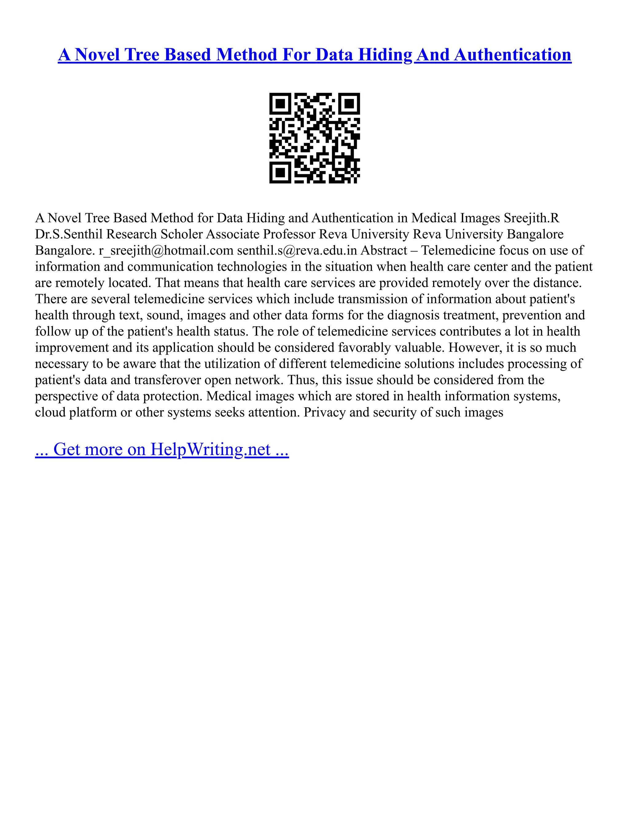 A Novel Tree Based Method For Data Hiding And Authentication
A Novel Tree Based Method for Data Hiding and Authentication in Medical Images Sreejith.R
Dr.S.Senthil Research Scholer Associate Professor Reva University Reva University Bangalore
Bangalore. r_sreejith@hotmail.com senthil.s@reva.edu.in Abstract – Telemedicine focus on use of
information and communication technologies in the situation when health care center and the patient
are remotely located. That means that health care services are provided remotely over the distance.
There are several telemedicine services which include transmission of information about patient's
health through text, sound, images and other data forms for the diagnosis treatment, prevention and
follow up of the patient's health status. The role of telemedicine services contributes a lot in health
improvement and its application should be considered favorably valuable. However, it is so much
necessary to be aware that the utilization of different telemedicine solutions includes processing of
patient's data and transferover open network. Thus, this issue should be considered from the
perspective of data protection. Medical images which are stored in health information systems,
cloud platform or other systems seeks attention. Privacy and security of such images
... Get more on HelpWriting.net ...
 