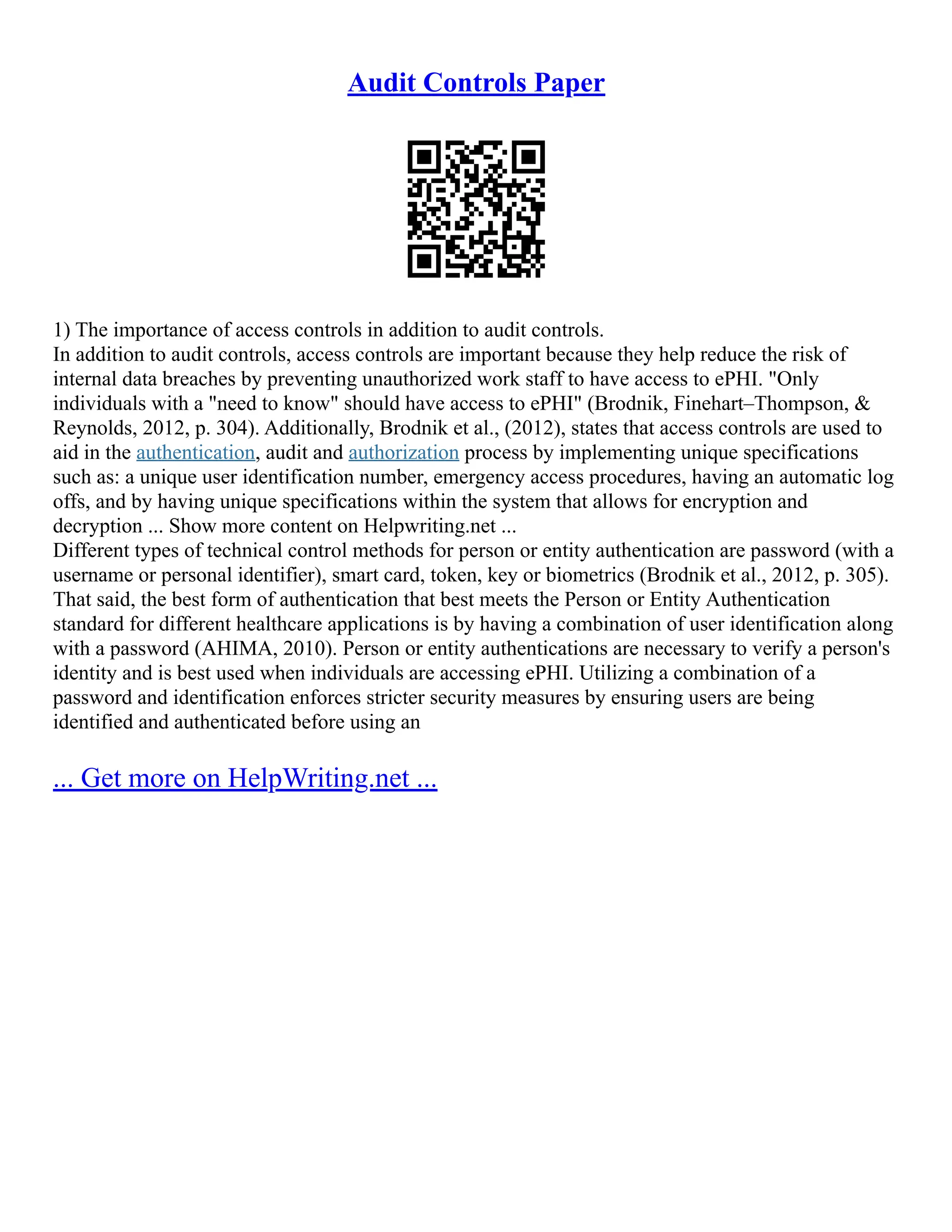 Audit Controls Paper
1) The importance of access controls in addition to audit controls.
In addition to audit controls, access controls are important because they help reduce the risk of
internal data breaches by preventing unauthorized work staff to have access to ePHI. "Only
individuals with a "need to know" should have access to ePHI" (Brodnik, Finehart–Thompson, &
Reynolds, 2012, p. 304). Additionally, Brodnik et al., (2012), states that access controls are used to
aid in the authentication, audit and authorization process by implementing unique specifications
such as: a unique user identification number, emergency access procedures, having an automatic log
offs, and by having unique specifications within the system that allows for encryption and
decryption ... Show more content on Helpwriting.net ...
Different types of technical control methods for person or entity authentication are password (with a
username or personal identifier), smart card, token, key or biometrics (Brodnik et al., 2012, p. 305).
That said, the best form of authentication that best meets the Person or Entity Authentication
standard for different healthcare applications is by having a combination of user identification along
with a password (AHIMA, 2010). Person or entity authentications are necessary to verify a person's
identity and is best used when individuals are accessing ePHI. Utilizing a combination of a
password and identification enforces stricter security measures by ensuring users are being
identified and authenticated before using an
... Get more on HelpWriting.net ...
 