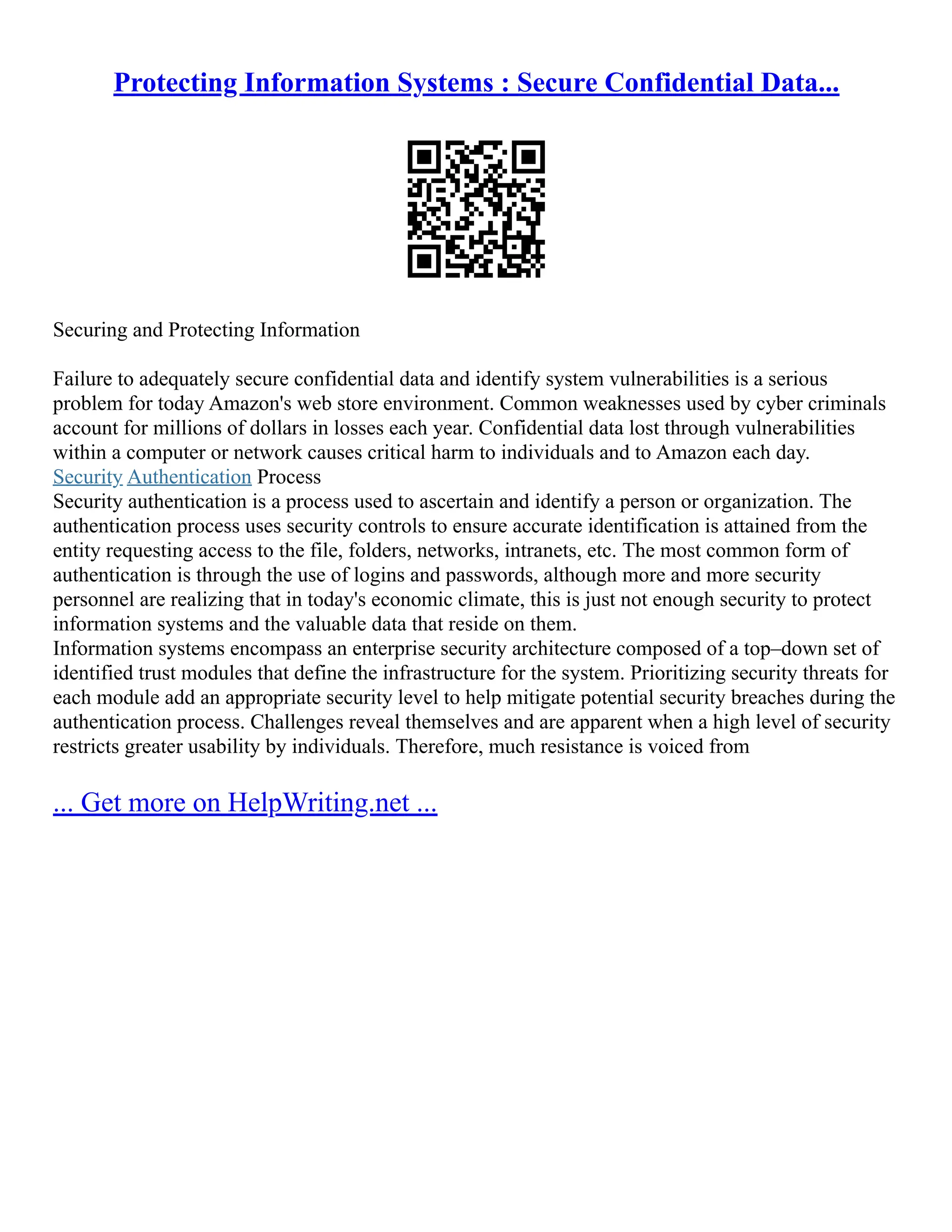 Protecting Information Systems : Secure Confidential Data...
Securing and Protecting Information
Failure to adequately secure confidential data and identify system vulnerabilities is a serious
problem for today Amazon's web store environment. Common weaknesses used by cyber criminals
account for millions of dollars in losses each year. Confidential data lost through vulnerabilities
within a computer or network causes critical harm to individuals and to Amazon each day.
Security Authentication Process
Security authentication is a process used to ascertain and identify a person or organization. The
authentication process uses security controls to ensure accurate identification is attained from the
entity requesting access to the file, folders, networks, intranets, etc. The most common form of
authentication is through the use of logins and passwords, although more and more security
personnel are realizing that in today's economic climate, this is just not enough security to protect
information systems and the valuable data that reside on them.
Information systems encompass an enterprise security architecture composed of a top–down set of
identified trust modules that define the infrastructure for the system. Prioritizing security threats for
each module add an appropriate security level to help mitigate potential security breaches during the
authentication process. Challenges reveal themselves and are apparent when a high level of security
restricts greater usability by individuals. Therefore, much resistance is voiced from
... Get more on HelpWriting.net ...
 