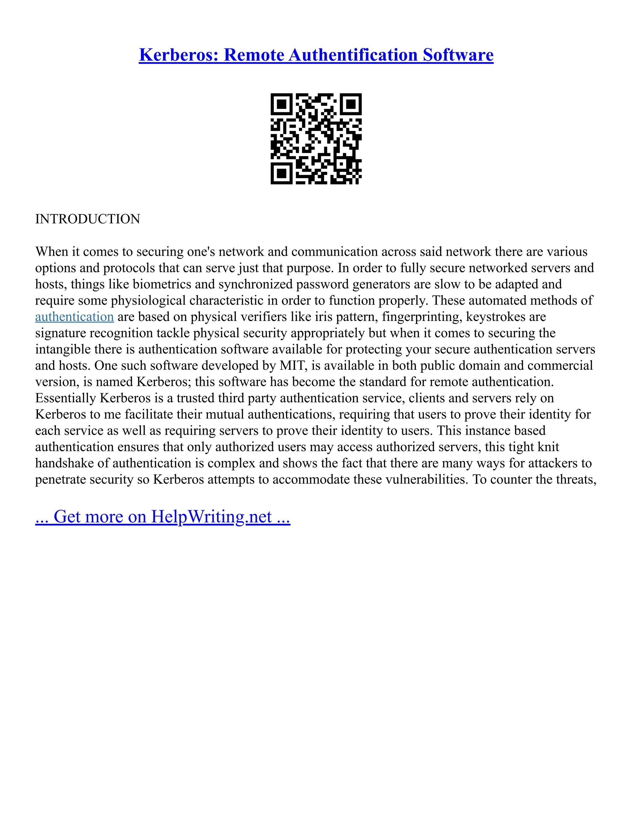 Kerberos: Remote Authentification Software
INTRODUCTION
When it comes to securing one's network and communication across said network there are various
options and protocols that can serve just that purpose. In order to fully secure networked servers and
hosts, things like biometrics and synchronized password generators are slow to be adapted and
require some physiological characteristic in order to function properly. These automated methods of
authentication are based on physical verifiers like iris pattern, fingerprinting, keystrokes are
signature recognition tackle physical security appropriately but when it comes to securing the
intangible there is authentication software available for protecting your secure authentication servers
and hosts. One such software developed by MIT, is available in both public domain and commercial
version, is named Kerberos; this software has become the standard for remote authentication.
Essentially Kerberos is a trusted third party authentication service, clients and servers rely on
Kerberos to me facilitate their mutual authentications, requiring that users to prove their identity for
each service as well as requiring servers to prove their identity to users. This instance based
authentication ensures that only authorized users may access authorized servers, this tight knit
handshake of authentication is complex and shows the fact that there are many ways for attackers to
penetrate security so Kerberos attempts to accommodate these vulnerabilities. To counter the threats,
... Get more on HelpWriting.net ...
 