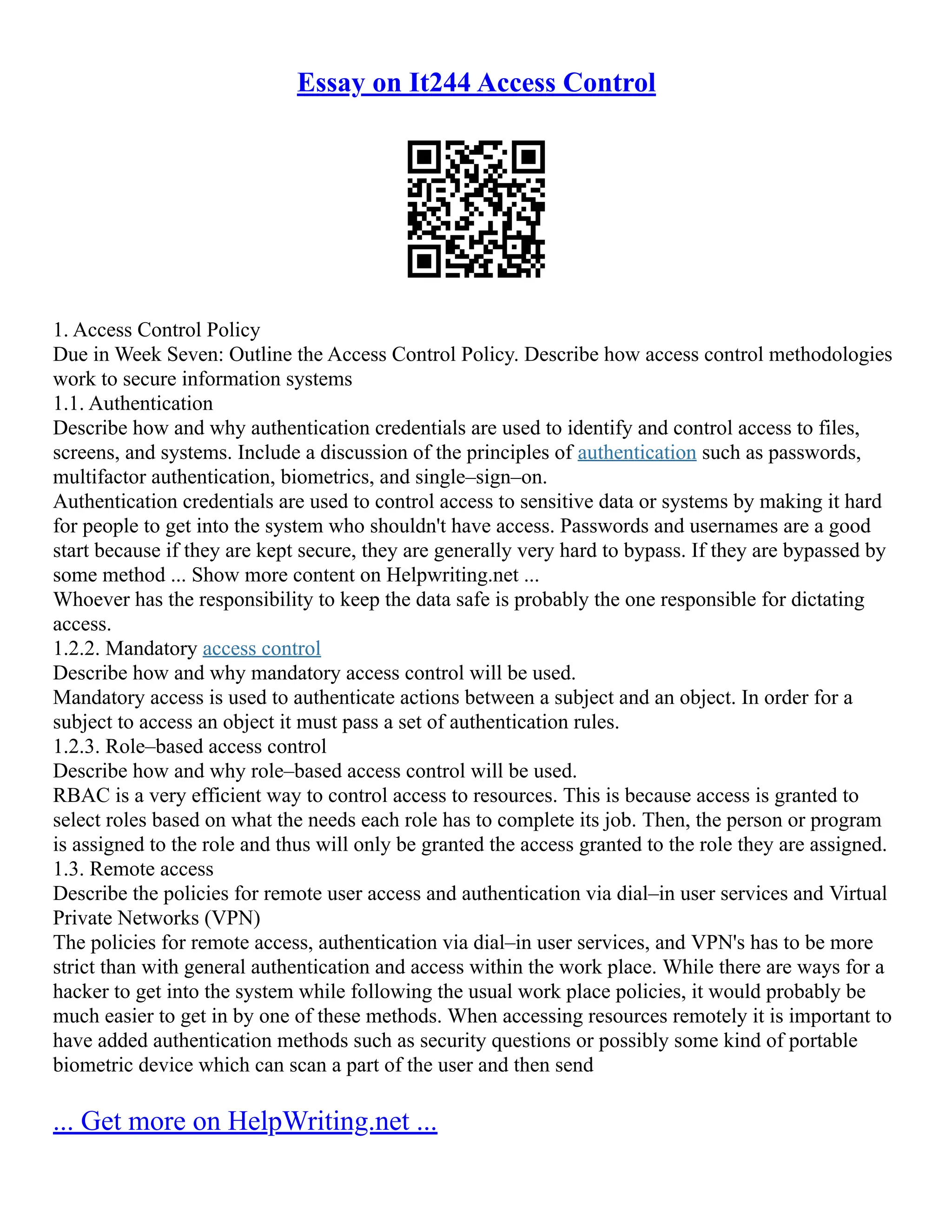 Essay on It244 Access Control
1. Access Control Policy
Due in Week Seven: Outline the Access Control Policy. Describe how access control methodologies
work to secure information systems
1.1. Authentication
Describe how and why authentication credentials are used to identify and control access to files,
screens, and systems. Include a discussion of the principles of authentication such as passwords,
multifactor authentication, biometrics, and single–sign–on.
Authentication credentials are used to control access to sensitive data or systems by making it hard
for people to get into the system who shouldn't have access. Passwords and usernames are a good
start because if they are kept secure, they are generally very hard to bypass. If they are bypassed by
some method ... Show more content on Helpwriting.net ...
Whoever has the responsibility to keep the data safe is probably the one responsible for dictating
access.
1.2.2. Mandatory access control
Describe how and why mandatory access control will be used.
Mandatory access is used to authenticate actions between a subject and an object. In order for a
subject to access an object it must pass a set of authentication rules.
1.2.3. Role–based access control
Describe how and why role–based access control will be used.
RBAC is a very efficient way to control access to resources. This is because access is granted to
select roles based on what the needs each role has to complete its job. Then, the person or program
is assigned to the role and thus will only be granted the access granted to the role they are assigned.
1.3. Remote access
Describe the policies for remote user access and authentication via dial–in user services and Virtual
Private Networks (VPN)
The policies for remote access, authentication via dial–in user services, and VPN's has to be more
strict than with general authentication and access within the work place. While there are ways for a
hacker to get into the system while following the usual work place policies, it would probably be
much easier to get in by one of these methods. When accessing resources remotely it is important to
have added authentication methods such as security questions or possibly some kind of portable
biometric device which can scan a part of the user and then send
... Get more on HelpWriting.net ...
 