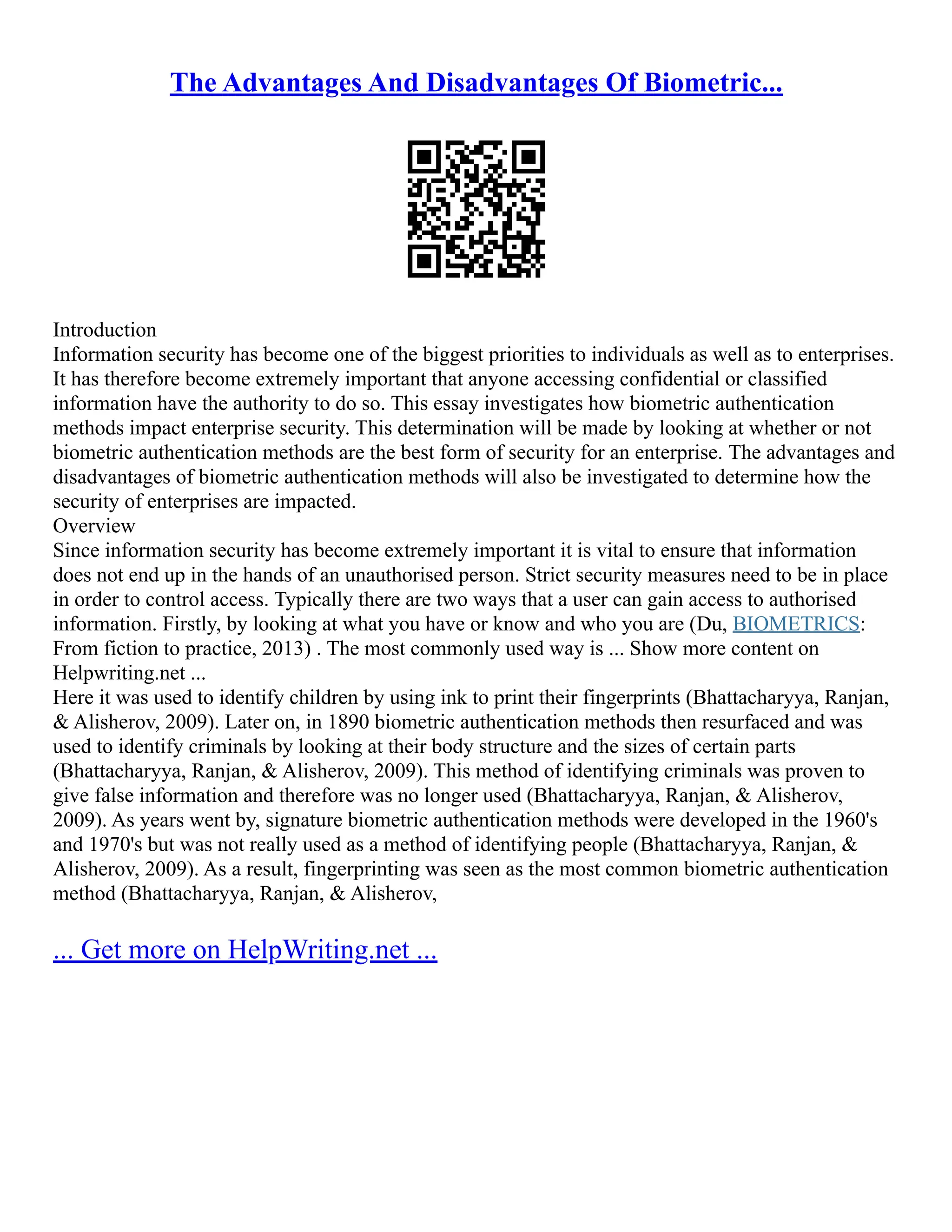 The Advantages And Disadvantages Of Biometric...
Introduction
Information security has become one of the biggest priorities to individuals as well as to enterprises.
It has therefore become extremely important that anyone accessing confidential or classified
information have the authority to do so. This essay investigates how biometric authentication
methods impact enterprise security. This determination will be made by looking at whether or not
biometric authentication methods are the best form of security for an enterprise. The advantages and
disadvantages of biometric authentication methods will also be investigated to determine how the
security of enterprises are impacted.
Overview
Since information security has become extremely important it is vital to ensure that information
does not end up in the hands of an unauthorised person. Strict security measures need to be in place
in order to control access. Typically there are two ways that a user can gain access to authorised
information. Firstly, by looking at what you have or know and who you are (Du, BIOMETRICS:
From fiction to practice, 2013) . The most commonly used way is ... Show more content on
Helpwriting.net ...
Here it was used to identify children by using ink to print their fingerprints (Bhattacharyya, Ranjan,
& Alisherov, 2009). Later on, in 1890 biometric authentication methods then resurfaced and was
used to identify criminals by looking at their body structure and the sizes of certain parts
(Bhattacharyya, Ranjan, & Alisherov, 2009). This method of identifying criminals was proven to
give false information and therefore was no longer used (Bhattacharyya, Ranjan, & Alisherov,
2009). As years went by, signature biometric authentication methods were developed in the 1960's
and 1970's but was not really used as a method of identifying people (Bhattacharyya, Ranjan, &
Alisherov, 2009). As a result, fingerprinting was seen as the most common biometric authentication
method (Bhattacharyya, Ranjan, & Alisherov,
... Get more on HelpWriting.net ...
 