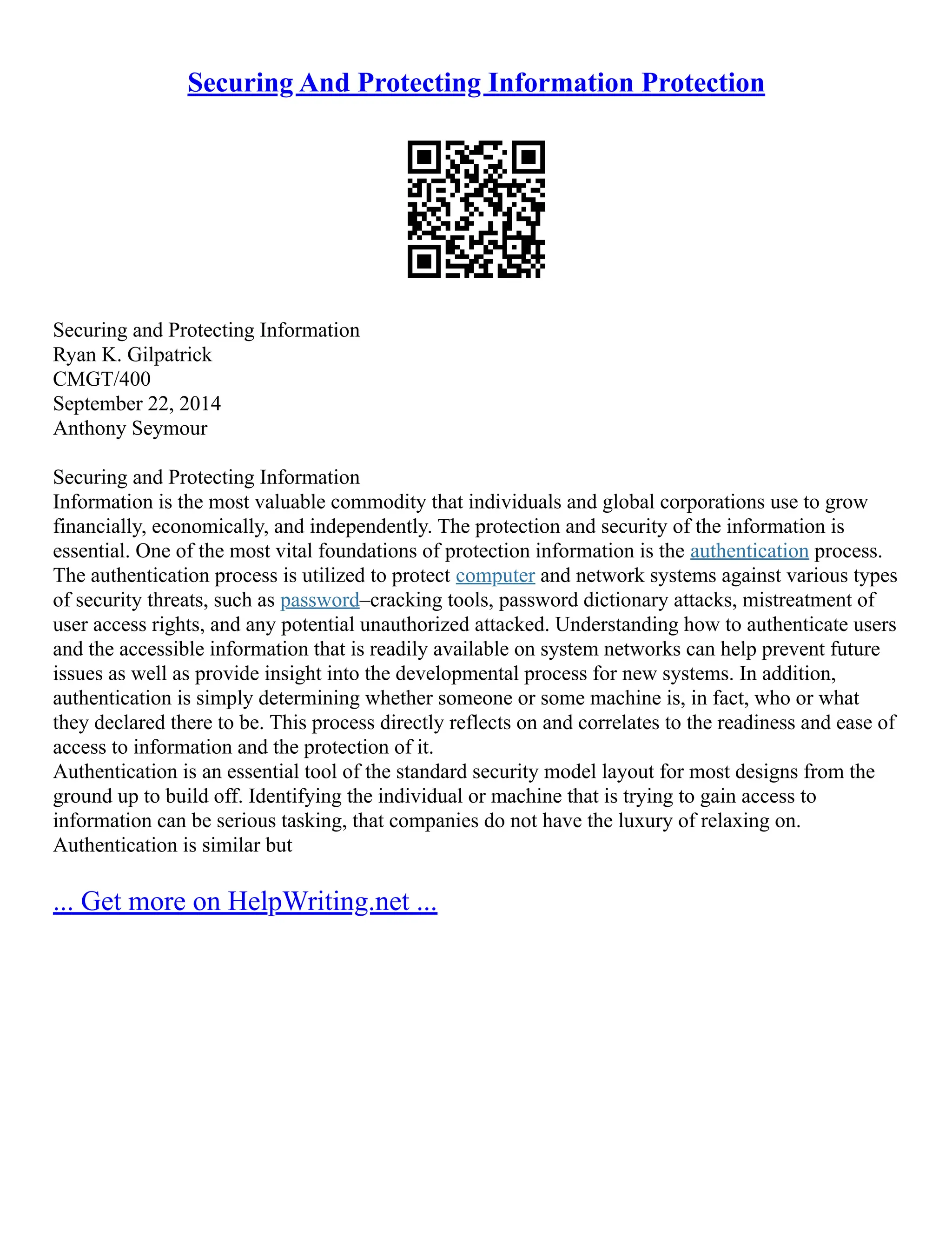 Securing And Protecting Information Protection
Securing and Protecting Information
Ryan K. Gilpatrick
CMGT/400
September 22, 2014
Anthony Seymour
Securing and Protecting Information
Information is the most valuable commodity that individuals and global corporations use to grow
financially, economically, and independently. The protection and security of the information is
essential. One of the most vital foundations of protection information is the authentication process.
The authentication process is utilized to protect computer and network systems against various types
of security threats, such as password–cracking tools, password dictionary attacks, mistreatment of
user access rights, and any potential unauthorized attacked. Understanding how to authenticate users
and the accessible information that is readily available on system networks can help prevent future
issues as well as provide insight into the developmental process for new systems. In addition,
authentication is simply determining whether someone or some machine is, in fact, who or what
they declared there to be. This process directly reflects on and correlates to the readiness and ease of
access to information and the protection of it.
Authentication is an essential tool of the standard security model layout for most designs from the
ground up to build off. Identifying the individual or machine that is trying to gain access to
information can be serious tasking, that companies do not have the luxury of relaxing on.
Authentication is similar but
... Get more on HelpWriting.net ...
 