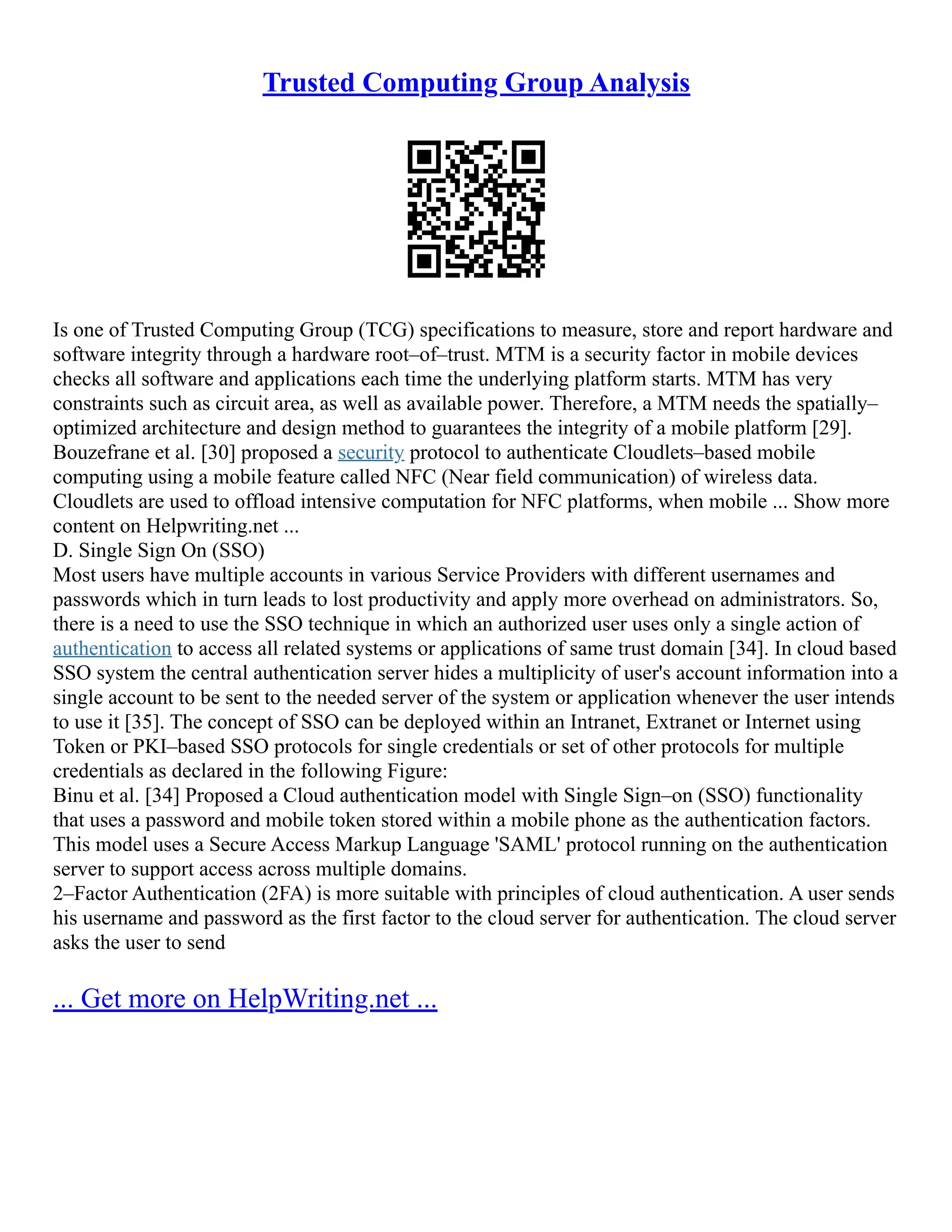 Trusted Computing Group Analysis
Is one of Trusted Computing Group (TCG) specifications to measure, store and report hardware and
software integrity through a hardware root–of–trust. MTM is a security factor in mobile devices
checks all software and applications each time the underlying platform starts. MTM has very
constraints such as circuit area, as well as available power. Therefore, a MTM needs the spatially–
optimized architecture and design method to guarantees the integrity of a mobile platform [29].
Bouzefrane et al. [30] proposed a security protocol to authenticate Cloudlets–based mobile
computing using a mobile feature called NFC (Near field communication) of wireless data.
Cloudlets are used to offload intensive computation for NFC platforms, when mobile ... Show more
content on Helpwriting.net ...
D. Single Sign On (SSO)
Most users have multiple accounts in various Service Providers with different usernames and
passwords which in turn leads to lost productivity and apply more overhead on administrators. So,
there is a need to use the SSO technique in which an authorized user uses only a single action of
authentication to access all related systems or applications of same trust domain [34]. In cloud based
SSO system the central authentication server hides a multiplicity of user's account information into a
single account to be sent to the needed server of the system or application whenever the user intends
to use it [35]. The concept of SSO can be deployed within an Intranet, Extranet or Internet using
Token or PKI–based SSO protocols for single credentials or set of other protocols for multiple
credentials as declared in the following Figure:
Binu et al. [34] Proposed a Cloud authentication model with Single Sign–on (SSO) functionality
that uses a password and mobile token stored within a mobile phone as the authentication factors.
This model uses a Secure Access Markup Language 'SAML' protocol running on the authentication
server to support access across multiple domains.
2–Factor Authentication (2FA) is more suitable with principles of cloud authentication. A user sends
his username and password as the first factor to the cloud server for authentication. The cloud server
asks the user to send
... Get more on HelpWriting.net ...
 