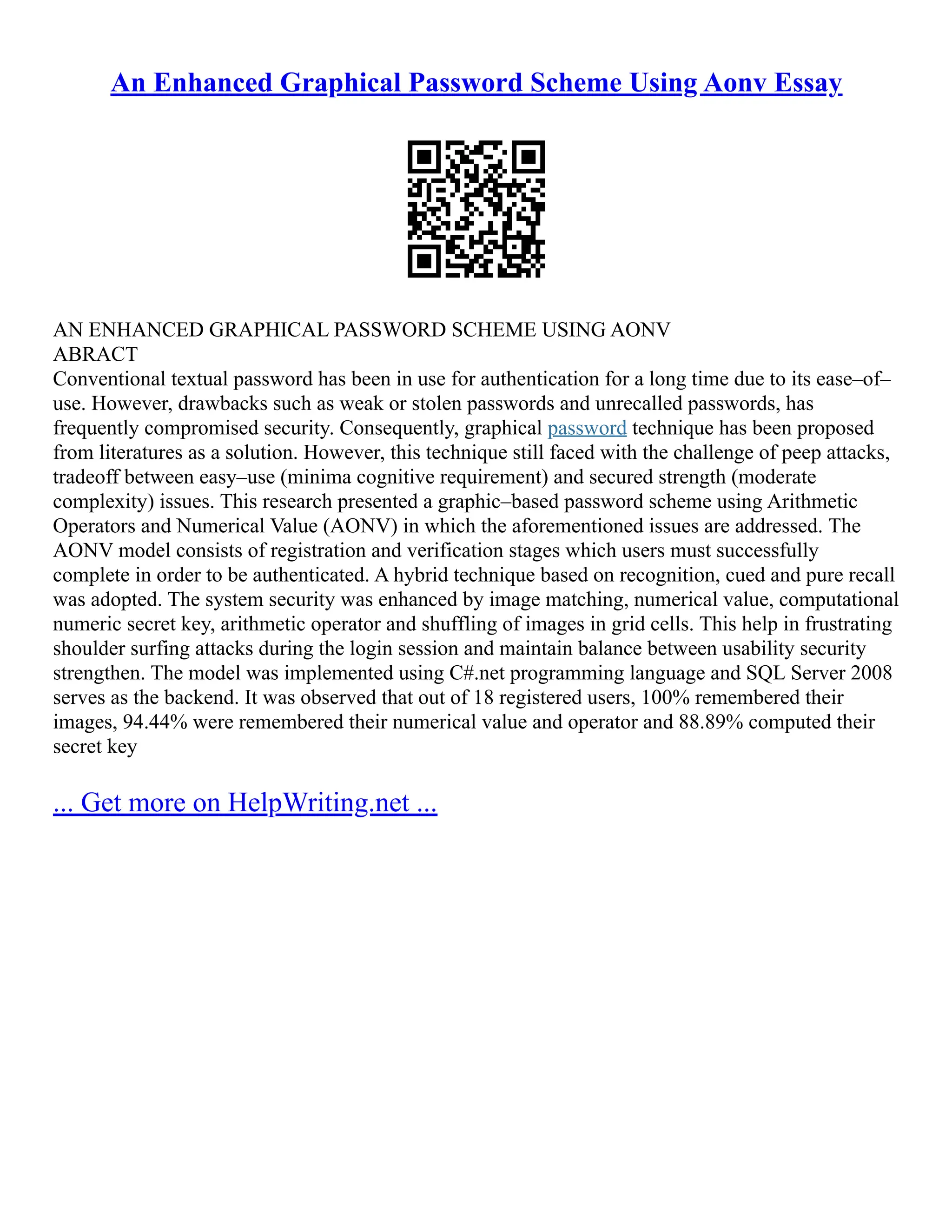 An Enhanced Graphical Password Scheme Using Aonv Essay
AN ENHANCED GRAPHICAL PASSWORD SCHEME USING AONV
ABRACT
Conventional textual password has been in use for authentication for a long time due to its ease–of–
use. However, drawbacks such as weak or stolen passwords and unrecalled passwords, has
frequently compromised security. Consequently, graphical password technique has been proposed
from literatures as a solution. However, this technique still faced with the challenge of peep attacks,
tradeoff between easy–use (minima cognitive requirement) and secured strength (moderate
complexity) issues. This research presented a graphic–based password scheme using Arithmetic
Operators and Numerical Value (AONV) in which the aforementioned issues are addressed. The
AONV model consists of registration and verification stages which users must successfully
complete in order to be authenticated. A hybrid technique based on recognition, cued and pure recall
was adopted. The system security was enhanced by image matching, numerical value, computational
numeric secret key, arithmetic operator and shuffling of images in grid cells. This help in frustrating
shoulder surfing attacks during the login session and maintain balance between usability security
strengthen. The model was implemented using C#.net programming language and SQL Server 2008
serves as the backend. It was observed that out of 18 registered users, 100% remembered their
images, 94.44% were remembered their numerical value and operator and 88.89% computed their
secret key
... Get more on HelpWriting.net ...
 