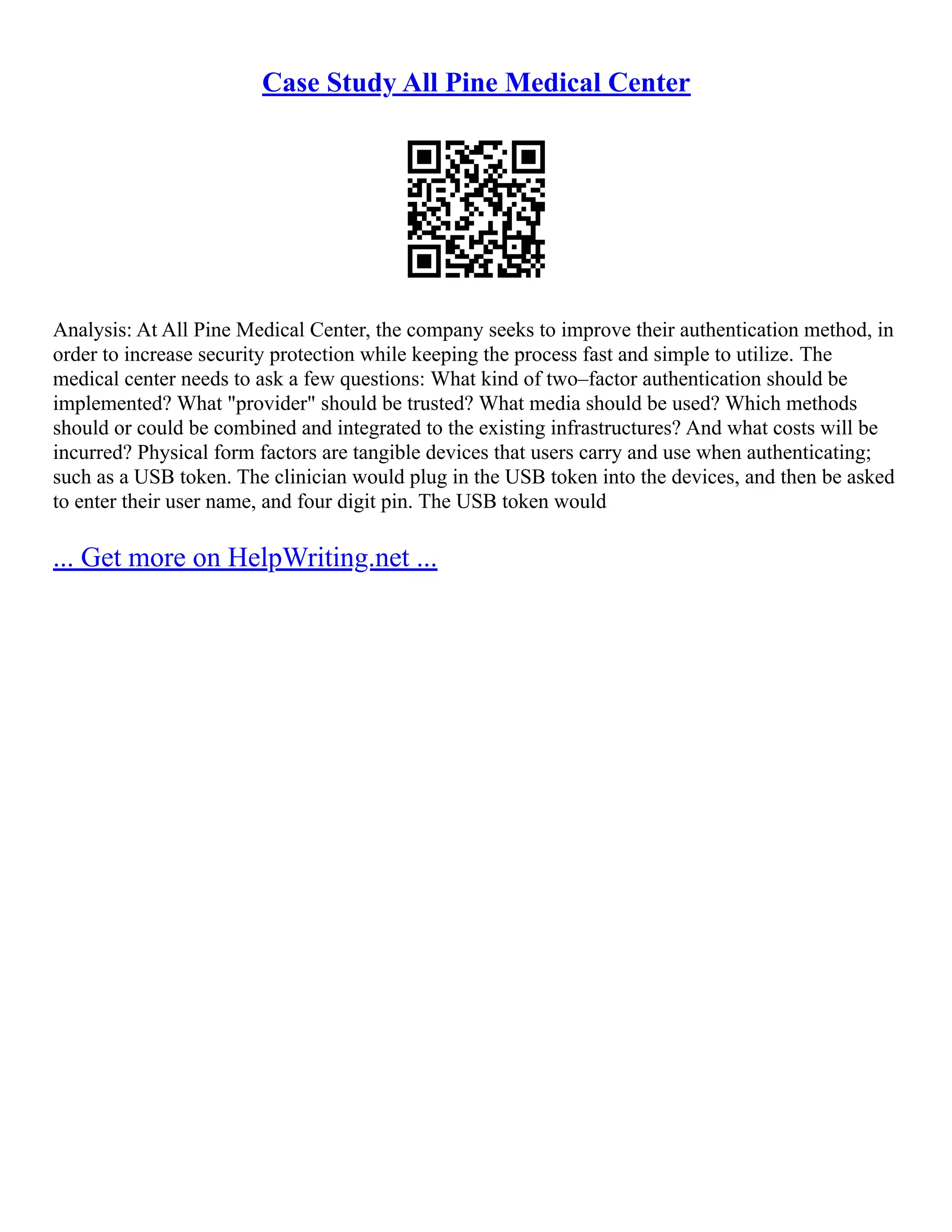 Case Study All Pine Medical Center
Analysis: At All Pine Medical Center, the company seeks to improve their authentication method, in
order to increase security protection while keeping the process fast and simple to utilize. The
medical center needs to ask a few questions: What kind of two–factor authentication should be
implemented? What "provider" should be trusted? What media should be used? Which methods
should or could be combined and integrated to the existing infrastructures? And what costs will be
incurred? Physical form factors are tangible devices that users carry and use when authenticating;
such as a USB token. The clinician would plug in the USB token into the devices, and then be asked
to enter their user name, and four digit pin. The USB token would
... Get more on HelpWriting.net ...
 