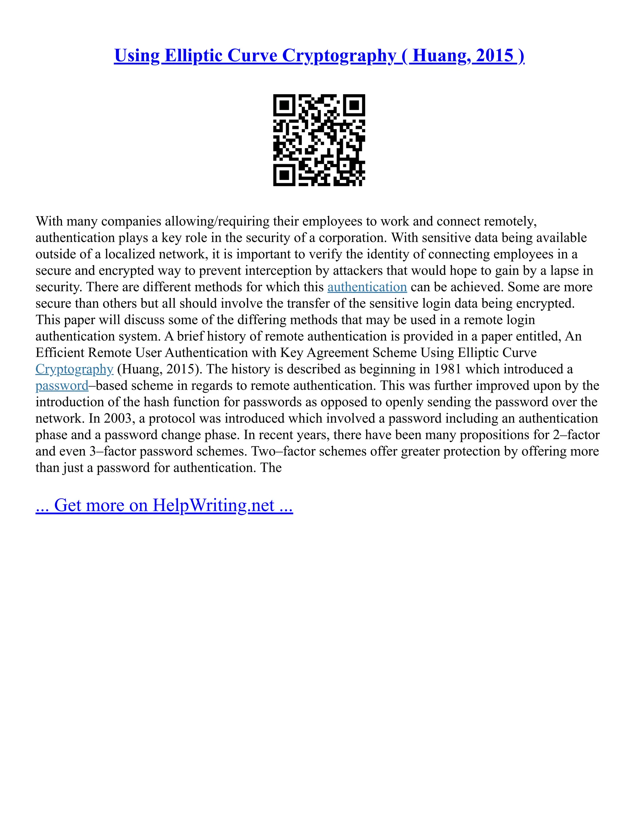 Using Elliptic Curve Cryptography ( Huang, 2015 )
With many companies allowing/requiring their employees to work and connect remotely,
authentication plays a key role in the security of a corporation. With sensitive data being available
outside of a localized network, it is important to verify the identity of connecting employees in a
secure and encrypted way to prevent interception by attackers that would hope to gain by a lapse in
security. There are different methods for which this authentication can be achieved. Some are more
secure than others but all should involve the transfer of the sensitive login data being encrypted.
This paper will discuss some of the differing methods that may be used in a remote login
authentication system. A brief history of remote authentication is provided in a paper entitled, An
Efficient Remote User Authentication with Key Agreement Scheme Using Elliptic Curve
Cryptography (Huang, 2015). The history is described as beginning in 1981 which introduced a
password–based scheme in regards to remote authentication. This was further improved upon by the
introduction of the hash function for passwords as opposed to openly sending the password over the
network. In 2003, a protocol was introduced which involved a password including an authentication
phase and a password change phase. In recent years, there have been many propositions for 2–factor
and even 3–factor password schemes. Two–factor schemes offer greater protection by offering more
than just a password for authentication. The
... Get more on HelpWriting.net ...
 
