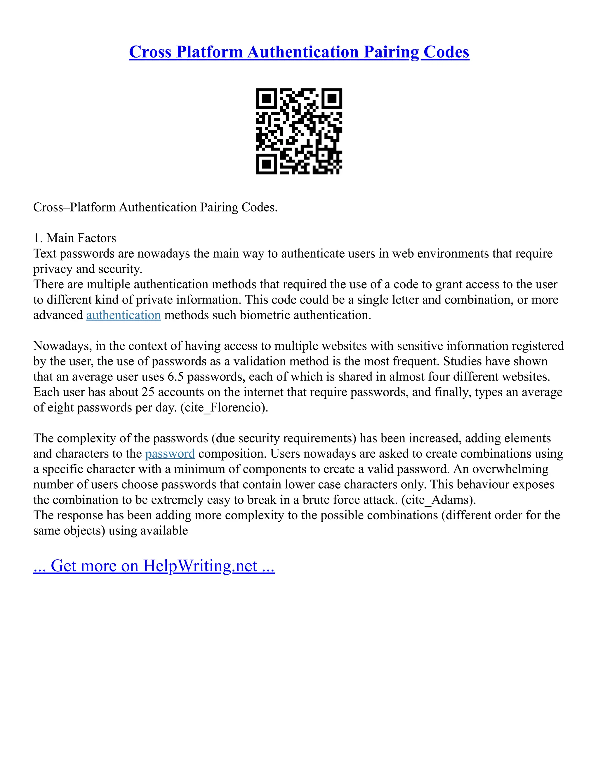 Cross Platform Authentication Pairing Codes
Cross–Platform Authentication Pairing Codes.
1. Main Factors
Text passwords are nowadays the main way to authenticate users in web environments that require
privacy and security.
There are multiple authentication methods that required the use of a code to grant access to the user
to different kind of private information. This code could be a single letter and combination, or more
advanced authentication methods such biometric authentication.
Nowadays, in the context of having access to multiple websites with sensitive information registered
by the user, the use of passwords as a validation method is the most frequent. Studies have shown
that an average user uses 6.5 passwords, each of which is shared in almost four different websites.
Each user has about 25 accounts on the internet that require passwords, and finally, types an average
of eight passwords per day. (cite_Florencio).
The complexity of the passwords (due security requirements) has been increased, adding elements
and characters to the password composition. Users nowadays are asked to create combinations using
a specific character with a minimum of components to create a valid password. An overwhelming
number of users choose passwords that contain lower case characters only. This behaviour exposes
the combination to be extremely easy to break in a brute force attack. (cite_Adams).
The response has been adding more complexity to the possible combinations (different order for the
same objects) using available
... Get more on HelpWriting.net ...
 