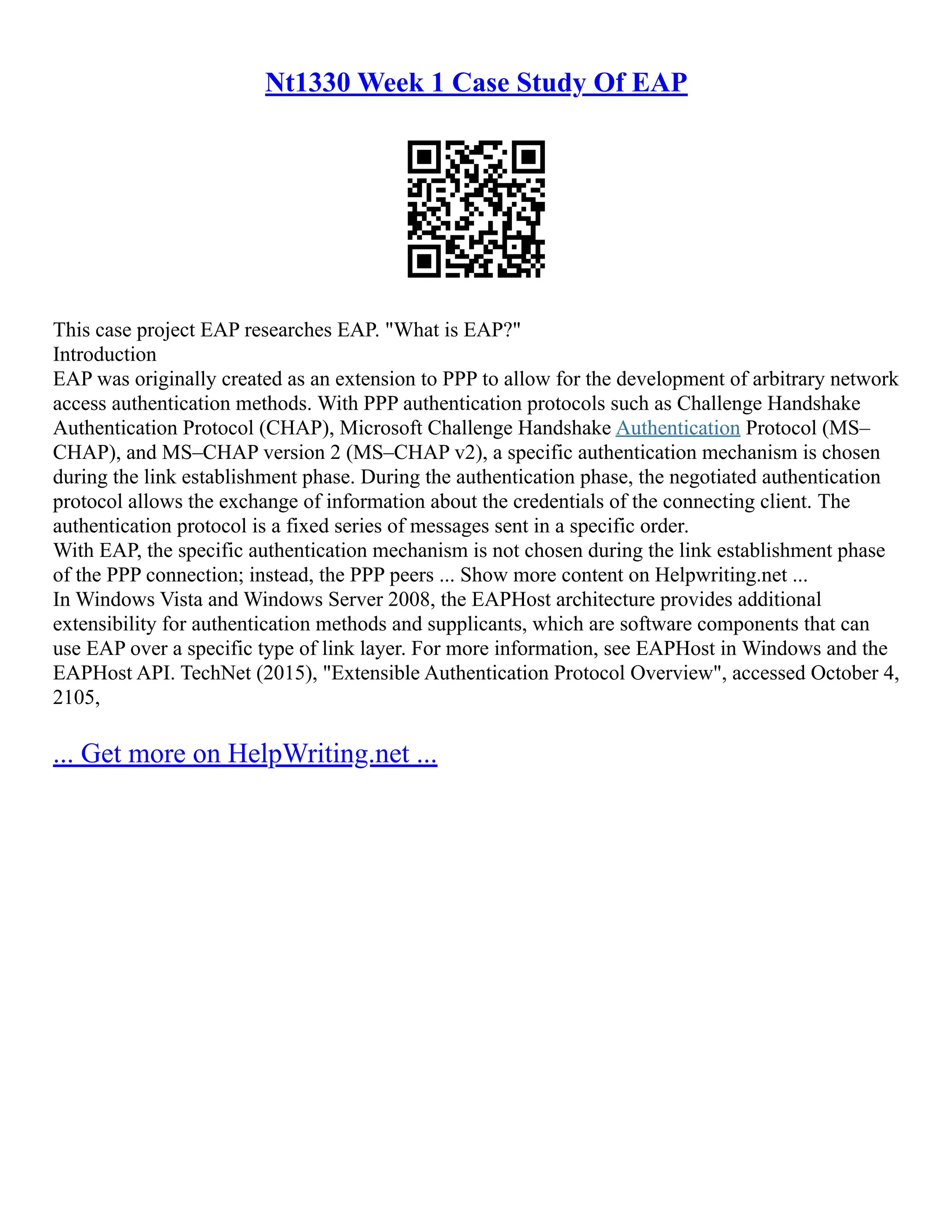 Nt1330 Week 1 Case Study Of EAP
This case project EAP researches EAP. "What is EAP?"
Introduction
EAP was originally created as an extension to PPP to allow for the development of arbitrary network
access authentication methods. With PPP authentication protocols such as Challenge Handshake
Authentication Protocol (CHAP), Microsoft Challenge Handshake Authentication Protocol (MS–
CHAP), and MS–CHAP version 2 (MS–CHAP v2), a specific authentication mechanism is chosen
during the link establishment phase. During the authentication phase, the negotiated authentication
protocol allows the exchange of information about the credentials of the connecting client. The
authentication protocol is a fixed series of messages sent in a specific order.
With EAP, the specific authentication mechanism is not chosen during the link establishment phase
of the PPP connection; instead, the PPP peers ... Show more content on Helpwriting.net ...
In Windows Vista and Windows Server 2008, the EAPHost architecture provides additional
extensibility for authentication methods and supplicants, which are software components that can
use EAP over a specific type of link layer. For more information, see EAPHost in Windows and the
EAPHost API. TechNet (2015), "Extensible Authentication Protocol Overview", accessed October 4,
2105,
... Get more on HelpWriting.net ...
 