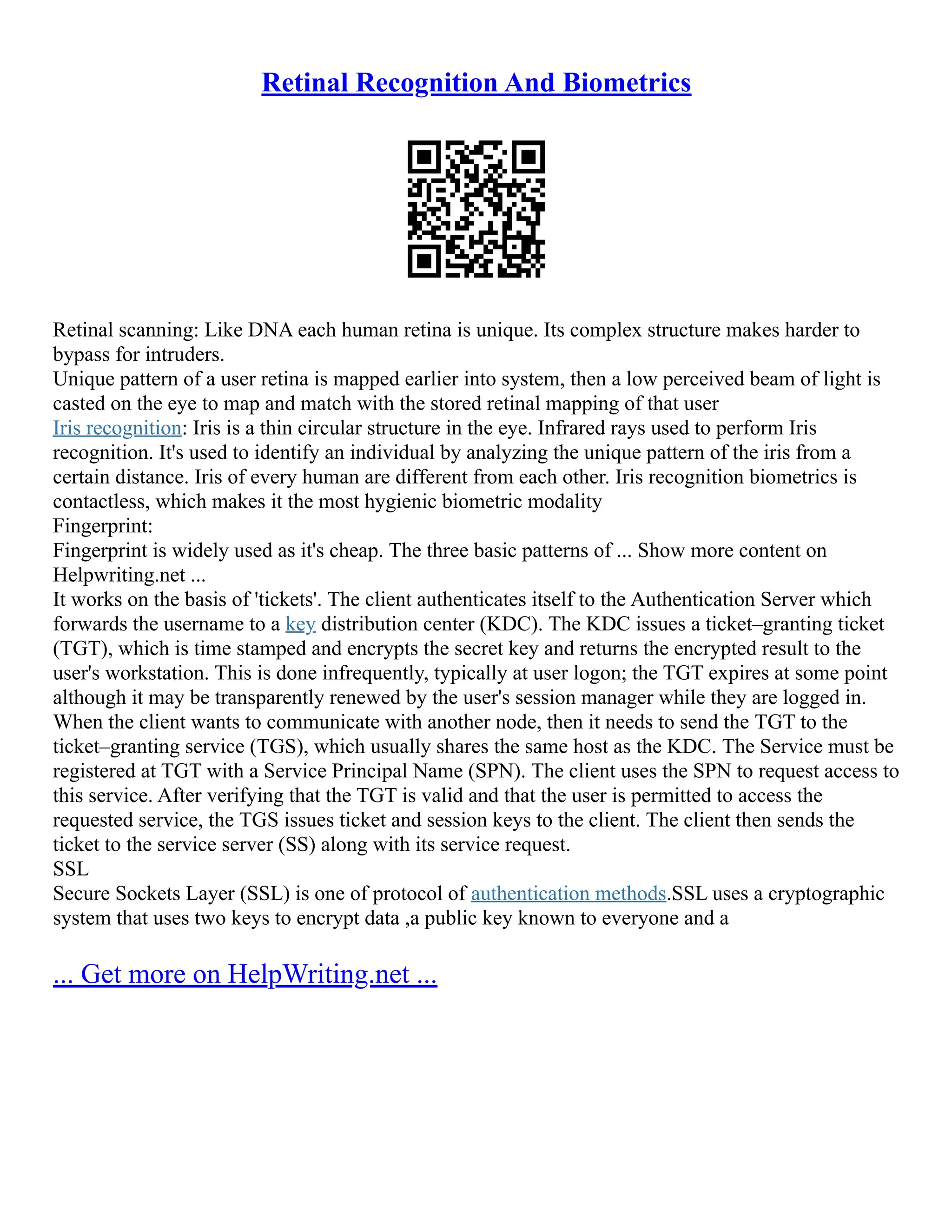Retinal Recognition And Biometrics
Retinal scanning: Like DNA each human retina is unique. Its complex structure makes harder to
bypass for intruders.
Unique pattern of a user retina is mapped earlier into system, then a low perceived beam of light is
casted on the eye to map and match with the stored retinal mapping of that user
Iris recognition: Iris is a thin circular structure in the eye. Infrared rays used to perform Iris
recognition. It's used to identify an individual by analyzing the unique pattern of the iris from a
certain distance. Iris of every human are different from each other. Iris recognition biometrics is
contactless, which makes it the most hygienic biometric modality
Fingerprint:
Fingerprint is widely used as it's cheap. The three basic patterns of ... Show more content on
Helpwriting.net ...
It works on the basis of 'tickets'. The client authenticates itself to the Authentication Server which
forwards the username to a key distribution center (KDC). The KDC issues a ticket–granting ticket
(TGT), which is time stamped and encrypts the secret key and returns the encrypted result to the
user's workstation. This is done infrequently, typically at user logon; the TGT expires at some point
although it may be transparently renewed by the user's session manager while they are logged in.
When the client wants to communicate with another node, then it needs to send the TGT to the
ticket–granting service (TGS), which usually shares the same host as the KDC. The Service must be
registered at TGT with a Service Principal Name (SPN). The client uses the SPN to request access to
this service. After verifying that the TGT is valid and that the user is permitted to access the
requested service, the TGS issues ticket and session keys to the client. The client then sends the
ticket to the service server (SS) along with its service request.
SSL
Secure Sockets Layer (SSL) is one of protocol of authentication methods.SSL uses a cryptographic
system that uses two keys to encrypt data ,a public key known to everyone and a
... Get more on HelpWriting.net ...
 