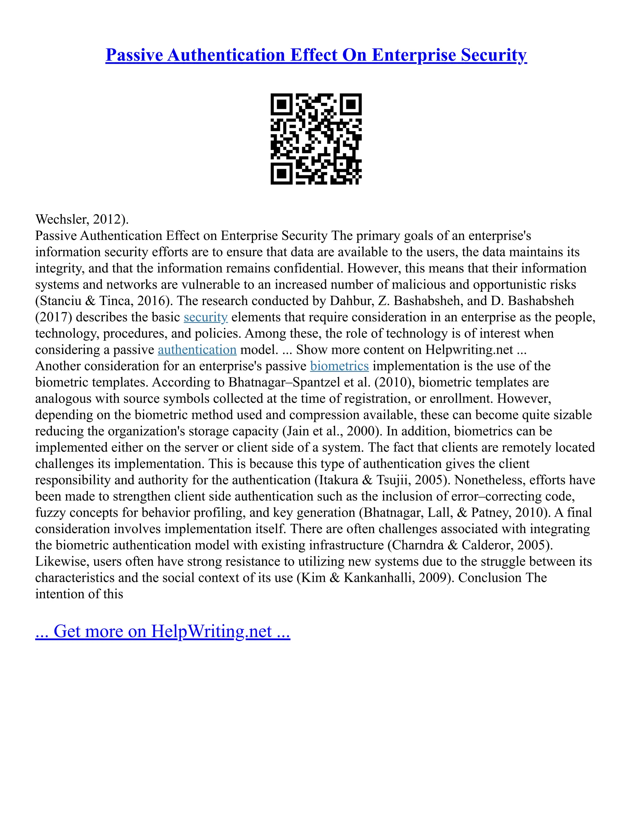 Passive Authentication Effect On Enterprise Security
Wechsler, 2012).
Passive Authentication Effect on Enterprise Security The primary goals of an enterprise's
information security efforts are to ensure that data are available to the users, the data maintains its
integrity, and that the information remains confidential. However, this means that their information
systems and networks are vulnerable to an increased number of malicious and opportunistic risks
(Stanciu & Tinca, 2016). The research conducted by Dahbur, Z. Bashabsheh, and D. Bashabsheh
(2017) describes the basic security elements that require consideration in an enterprise as the people,
technology, procedures, and policies. Among these, the role of technology is of interest when
considering a passive authentication model. ... Show more content on Helpwriting.net ...
Another consideration for an enterprise's passive biometrics implementation is the use of the
biometric templates. According to Bhatnagar–Spantzel et al. (2010), biometric templates are
analogous with source symbols collected at the time of registration, or enrollment. However,
depending on the biometric method used and compression available, these can become quite sizable
reducing the organization's storage capacity (Jain et al., 2000). In addition, biometrics can be
implemented either on the server or client side of a system. The fact that clients are remotely located
challenges its implementation. This is because this type of authentication gives the client
responsibility and authority for the authentication (Itakura & Tsujii, 2005). Nonetheless, efforts have
been made to strengthen client side authentication such as the inclusion of error–correcting code,
fuzzy concepts for behavior profiling, and key generation (Bhatnagar, Lall, & Patney, 2010). A final
consideration involves implementation itself. There are often challenges associated with integrating
the biometric authentication model with existing infrastructure (Charndra & Calderor, 2005).
Likewise, users often have strong resistance to utilizing new systems due to the struggle between its
characteristics and the social context of its use (Kim & Kankanhalli, 2009). Conclusion The
intention of this
... Get more on HelpWriting.net ...
 