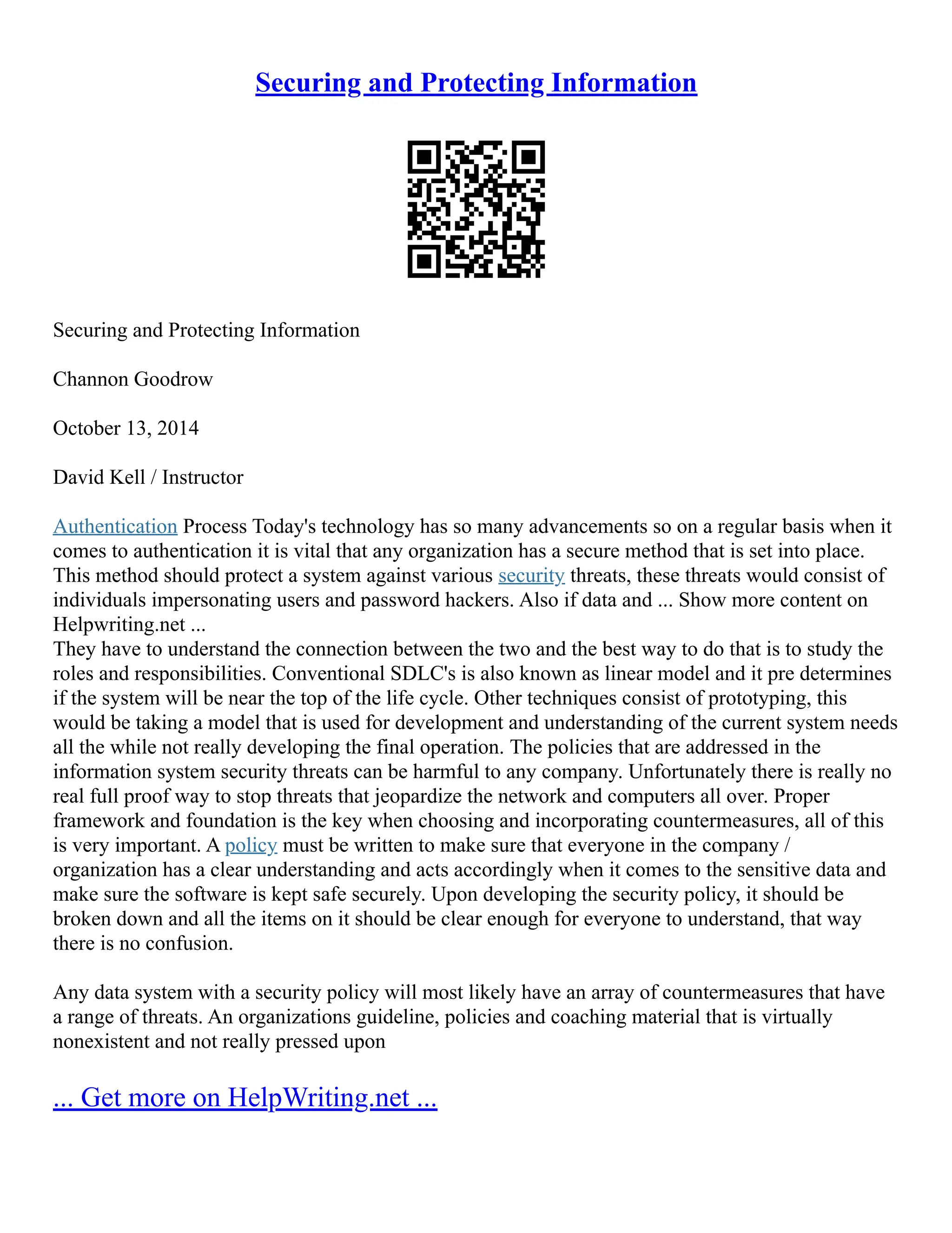 Securing and Protecting Information
Securing and Protecting Information
Channon Goodrow
October 13, 2014
David Kell / Instructor
Authentication Process Today's technology has so many advancements so on a regular basis when it
comes to authentication it is vital that any organization has a secure method that is set into place.
This method should protect a system against various security threats, these threats would consist of
individuals impersonating users and password hackers. Also if data and ... Show more content on
Helpwriting.net ...
They have to understand the connection between the two and the best way to do that is to study the
roles and responsibilities. Conventional SDLC's is also known as linear model and it pre determines
if the system will be near the top of the life cycle. Other techniques consist of prototyping, this
would be taking a model that is used for development and understanding of the current system needs
all the while not really developing the final operation. The policies that are addressed in the
information system security threats can be harmful to any company. Unfortunately there is really no
real full proof way to stop threats that jeopardize the network and computers all over. Proper
framework and foundation is the key when choosing and incorporating countermeasures, all of this
is very important. A policy must be written to make sure that everyone in the company /
organization has a clear understanding and acts accordingly when it comes to the sensitive data and
make sure the software is kept safe securely. Upon developing the security policy, it should be
broken down and all the items on it should be clear enough for everyone to understand, that way
there is no confusion.
Any data system with a security policy will most likely have an array of countermeasures that have
a range of threats. An organizations guideline, policies and coaching material that is virtually
nonexistent and not really pressed upon
... Get more on HelpWriting.net ...
 