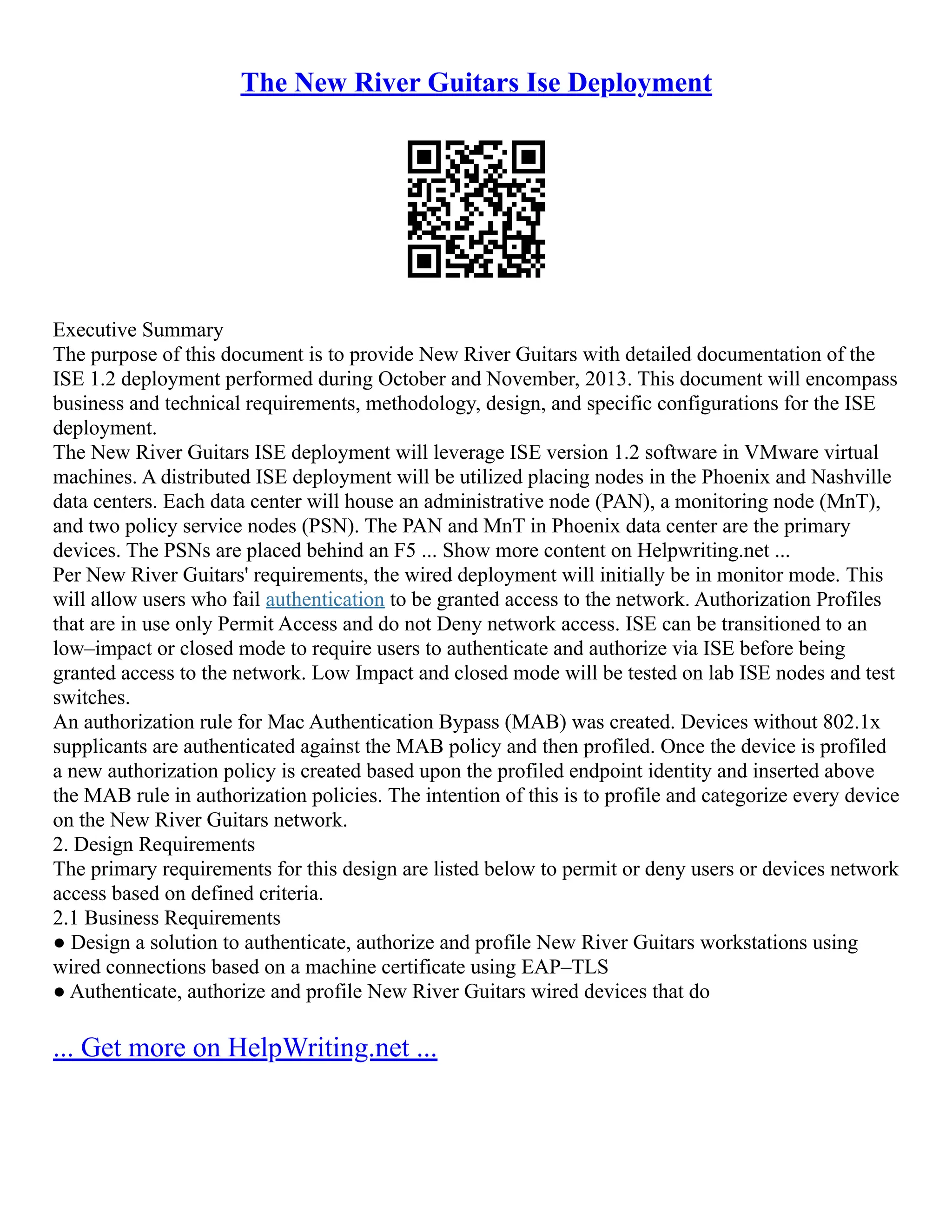 The New River Guitars Ise Deployment
Executive Summary
The purpose of this document is to provide New River Guitars with detailed documentation of the
ISE 1.2 deployment performed during October and November, 2013. This document will encompass
business and technical requirements, methodology, design, and specific configurations for the ISE
deployment.
The New River Guitars ISE deployment will leverage ISE version 1.2 software in VMware virtual
machines. A distributed ISE deployment will be utilized placing nodes in the Phoenix and Nashville
data centers. Each data center will house an administrative node (PAN), a monitoring node (MnT),
and two policy service nodes (PSN). The PAN and MnT in Phoenix data center are the primary
devices. The PSNs are placed behind an F5 ... Show more content on Helpwriting.net ...
Per New River Guitars' requirements, the wired deployment will initially be in monitor mode. This
will allow users who fail authentication to be granted access to the network. Authorization Profiles
that are in use only Permit Access and do not Deny network access. ISE can be transitioned to an
low–impact or closed mode to require users to authenticate and authorize via ISE before being
granted access to the network. Low Impact and closed mode will be tested on lab ISE nodes and test
switches.
An authorization rule for Mac Authentication Bypass (MAB) was created. Devices without 802.1x
supplicants are authenticated against the MAB policy and then profiled. Once the device is profiled
a new authorization policy is created based upon the profiled endpoint identity and inserted above
the MAB rule in authorization policies. The intention of this is to profile and categorize every device
on the New River Guitars network.
2. Design Requirements
The primary requirements for this design are listed below to permit or deny users or devices network
access based on defined criteria.
2.1 Business Requirements
● Design a solution to authenticate, authorize and profile New River Guitars workstations using
wired connections based on a machine certificate using EAP–TLS
● Authenticate, authorize and profile New River Guitars wired devices that do
... Get more on HelpWriting.net ...
 