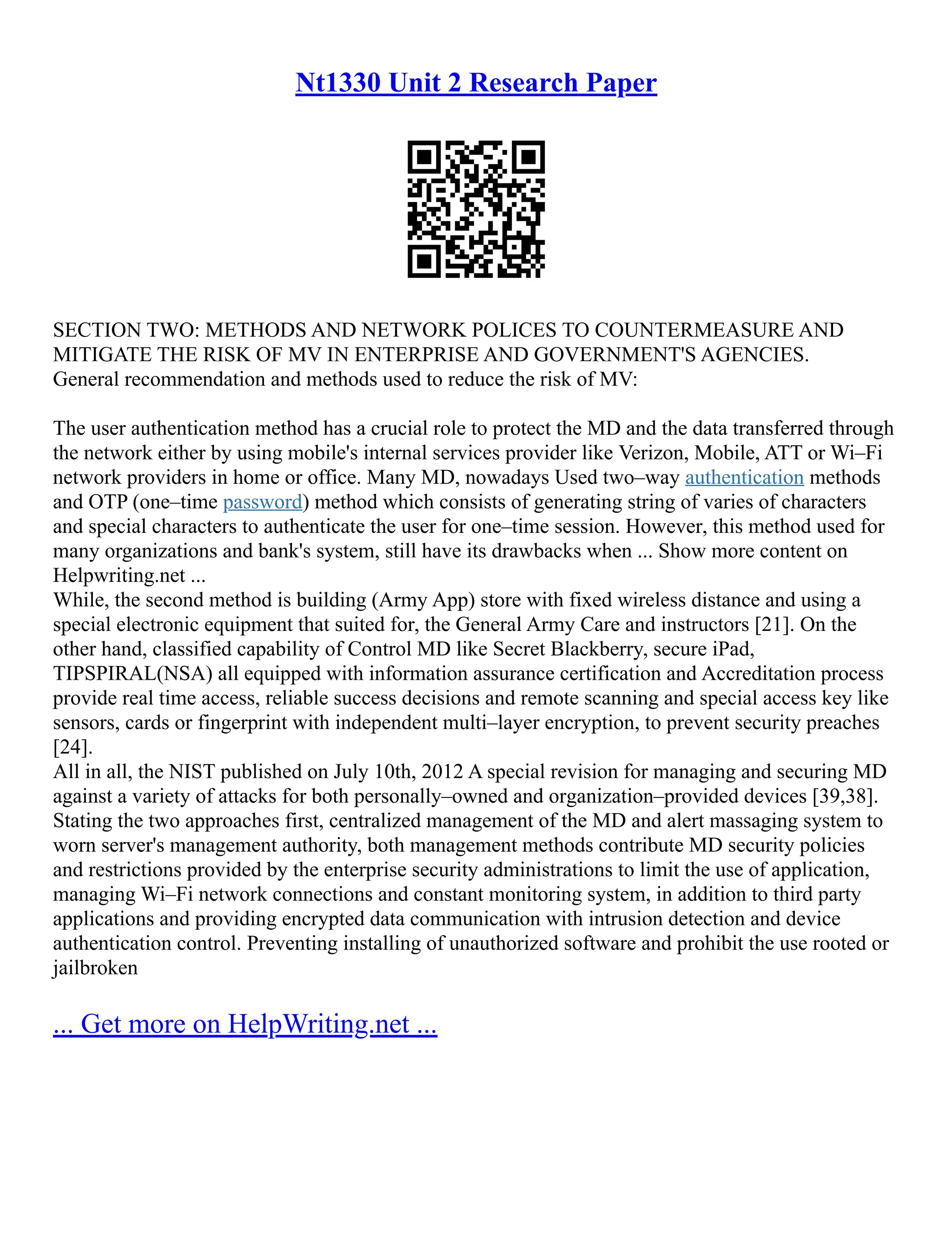 Nt1330 Unit 2 Research Paper
SECTION TWO: METHODS AND NETWORK POLICES TO COUNTERMEASURE AND
MITIGATE THE RISK OF MV IN ENTERPRISE AND GOVERNMENT'S AGENCIES.
General recommendation and methods used to reduce the risk of MV:
The user authentication method has a crucial role to protect the MD and the data transferred through
the network either by using mobile's internal services provider like Verizon, Mobile, ATT or Wi–Fi
network providers in home or office. Many MD, nowadays Used two–way authentication methods
and OTP (one–time password) method which consists of generating string of varies of characters
and special characters to authenticate the user for one–time session. However, this method used for
many organizations and bank's system, still have its drawbacks when ... Show more content on
Helpwriting.net ...
While, the second method is building (Army App) store with fixed wireless distance and using a
special electronic equipment that suited for, the General Army Care and instructors [21]. On the
other hand, classified capability of Control MD like Secret Blackberry, secure iPad,
TIPSPIRAL(NSA) all equipped with information assurance certification and Accreditation process
provide real time access, reliable success decisions and remote scanning and special access key like
sensors, cards or fingerprint with independent multi–layer encryption, to prevent security preaches
[24].
All in all, the NIST published on July 10th, 2012 A special revision for managing and securing MD
against a variety of attacks for both personally–owned and organization–provided devices [39,38].
Stating the two approaches first, centralized management of the MD and alert massaging system to
worn server's management authority, both management methods contribute MD security policies
and restrictions provided by the enterprise security administrations to limit the use of application,
managing Wi–Fi network connections and constant monitoring system, in addition to third party
applications and providing encrypted data communication with intrusion detection and device
authentication control. Preventing installing of unauthorized software and prohibit the use rooted or
jailbroken
... Get more on HelpWriting.net ...
 