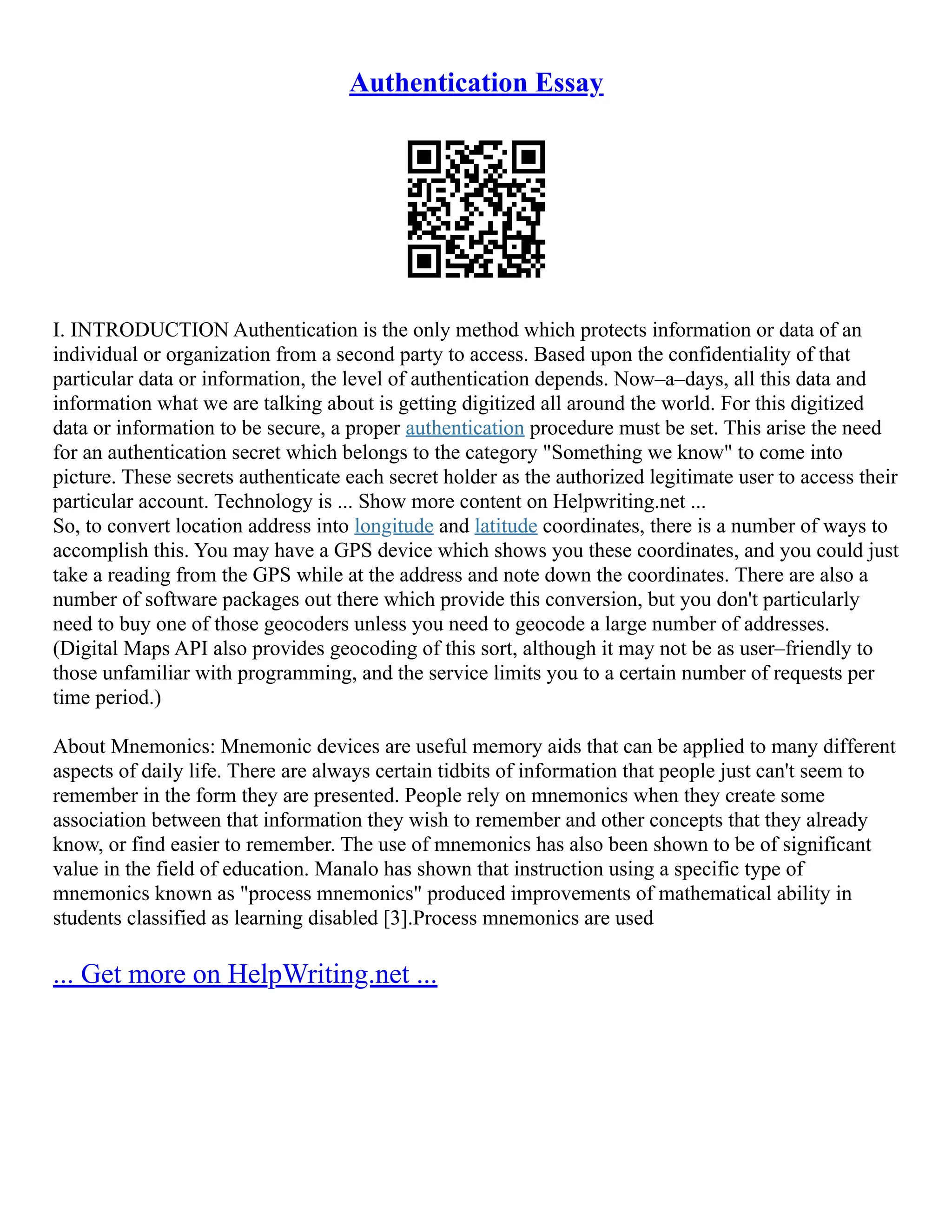 Authentication Essay
I. INTRODUCTION Authentication is the only method which protects information or data of an
individual or organization from a second party to access. Based upon the confidentiality of that
particular data or information, the level of authentication depends. Now–a–days, all this data and
information what we are talking about is getting digitized all around the world. For this digitized
data or information to be secure, a proper authentication procedure must be set. This arise the need
for an authentication secret which belongs to the category "Something we know" to come into
picture. These secrets authenticate each secret holder as the authorized legitimate user to access their
particular account. Technology is ... Show more content on Helpwriting.net ...
So, to convert location address into longitude and latitude coordinates, there is a number of ways to
accomplish this. You may have a GPS device which shows you these coordinates, and you could just
take a reading from the GPS while at the address and note down the coordinates. There are also a
number of software packages out there which provide this conversion, but you don't particularly
need to buy one of those geocoders unless you need to geocode a large number of addresses.
(Digital Maps API also provides geocoding of this sort, although it may not be as user–friendly to
those unfamiliar with programming, and the service limits you to a certain number of requests per
time period.)
About Mnemonics: Mnemonic devices are useful memory aids that can be applied to many different
aspects of daily life. There are always certain tidbits of information that people just can't seem to
remember in the form they are presented. People rely on mnemonics when they create some
association between that information they wish to remember and other concepts that they already
know, or find easier to remember. The use of mnemonics has also been shown to be of significant
value in the field of education. Manalo has shown that instruction using a specific type of
mnemonics known as "process mnemonics" produced improvements of mathematical ability in
students classified as learning disabled [3].Process mnemonics are used
... Get more on HelpWriting.net ...
 
