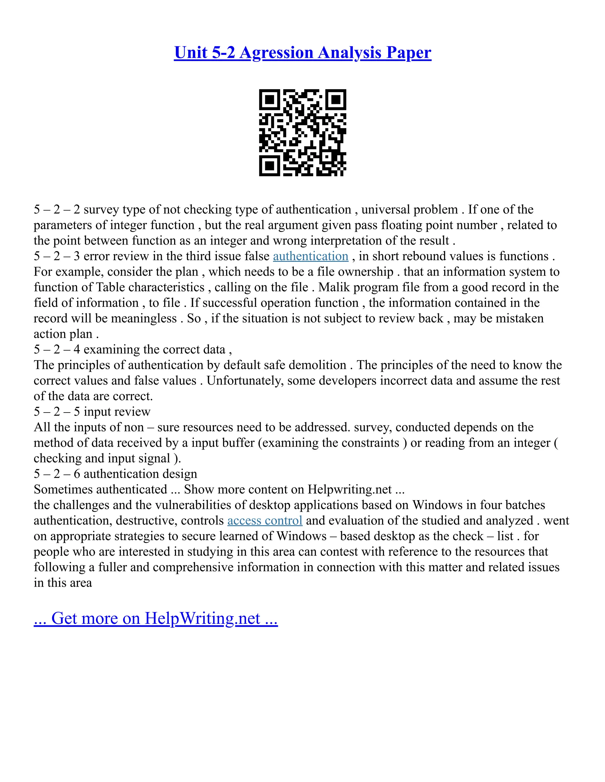 Unit 5-2 Agression Analysis Paper
5 – 2 – 2 survey type of not checking type of authentication , universal problem . If one of the
parameters of integer function , but the real argument given pass floating point number , related to
the point between function as an integer and wrong interpretation of the result .
5 – 2 – 3 error review in the third issue false authentication , in short rebound values is functions .
For example, consider the plan , which needs to be a file ownership . that an information system to
function of Table characteristics , calling on the file . Malik program file from a good record in the
field of information , to file . If successful operation function , the information contained in the
record will be meaningless . So , if the situation is not subject to review back , may be mistaken
action plan .
5 – 2 – 4 examining the correct data ,
The principles of authentication by default safe demolition . The principles of the need to know the
correct values and false values . Unfortunately, some developers incorrect data and assume the rest
of the data are correct.
5 – 2 – 5 input review
All the inputs of non – sure resources need to be addressed. survey, conducted depends on the
method of data received by a input buffer (examining the constraints ) or reading from an integer (
checking and input signal ).
5 – 2 – 6 authentication design
Sometimes authenticated ... Show more content on Helpwriting.net ...
the challenges and the vulnerabilities of desktop applications based on Windows in four batches
authentication, destructive, controls access control and evaluation of the studied and analyzed . went
on appropriate strategies to secure learned of Windows – based desktop as the check – list . for
people who are interested in studying in this area can contest with reference to the resources that
following a fuller and comprehensive information in connection with this matter and related issues
in this area
... Get more on HelpWriting.net ...
 
