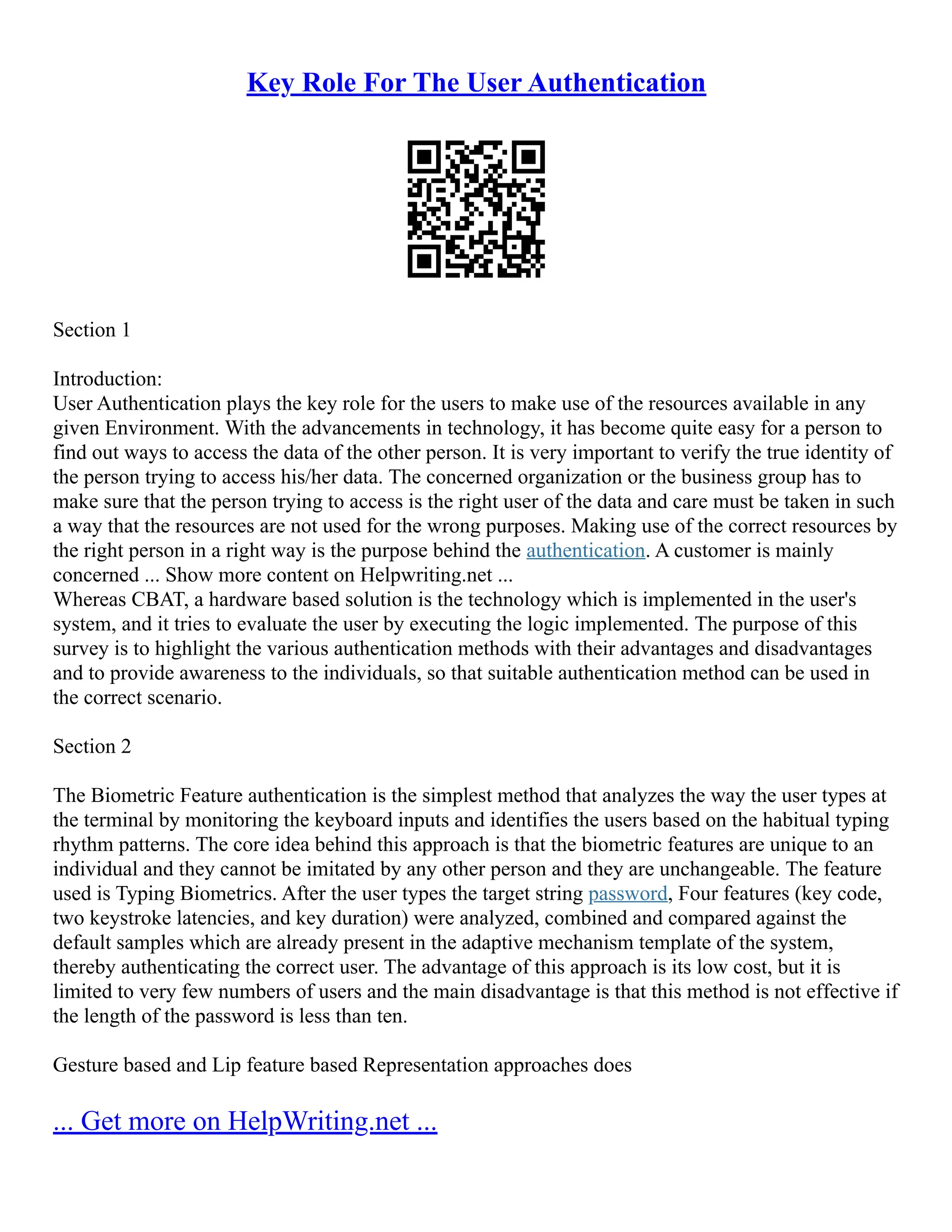 Key Role For The User Authentication
Section 1
Introduction:
User Authentication plays the key role for the users to make use of the resources available in any
given Environment. With the advancements in technology, it has become quite easy for a person to
find out ways to access the data of the other person. It is very important to verify the true identity of
the person trying to access his/her data. The concerned organization or the business group has to
make sure that the person trying to access is the right user of the data and care must be taken in such
a way that the resources are not used for the wrong purposes. Making use of the correct resources by
the right person in a right way is the purpose behind the authentication. A customer is mainly
concerned ... Show more content on Helpwriting.net ...
Whereas CBAT, a hardware based solution is the technology which is implemented in the user's
system, and it tries to evaluate the user by executing the logic implemented. The purpose of this
survey is to highlight the various authentication methods with their advantages and disadvantages
and to provide awareness to the individuals, so that suitable authentication method can be used in
the correct scenario.
Section 2
The Biometric Feature authentication is the simplest method that analyzes the way the user types at
the terminal by monitoring the keyboard inputs and identifies the users based on the habitual typing
rhythm patterns. The core idea behind this approach is that the biometric features are unique to an
individual and they cannot be imitated by any other person and they are unchangeable. The feature
used is Typing Biometrics. After the user types the target string password, Four features (key code,
two keystroke latencies, and key duration) were analyzed, combined and compared against the
default samples which are already present in the adaptive mechanism template of the system,
thereby authenticating the correct user. The advantage of this approach is its low cost, but it is
limited to very few numbers of users and the main disadvantage is that this method is not effective if
the length of the password is less than ten.
Gesture based and Lip feature based Representation approaches does
... Get more on HelpWriting.net ...
 