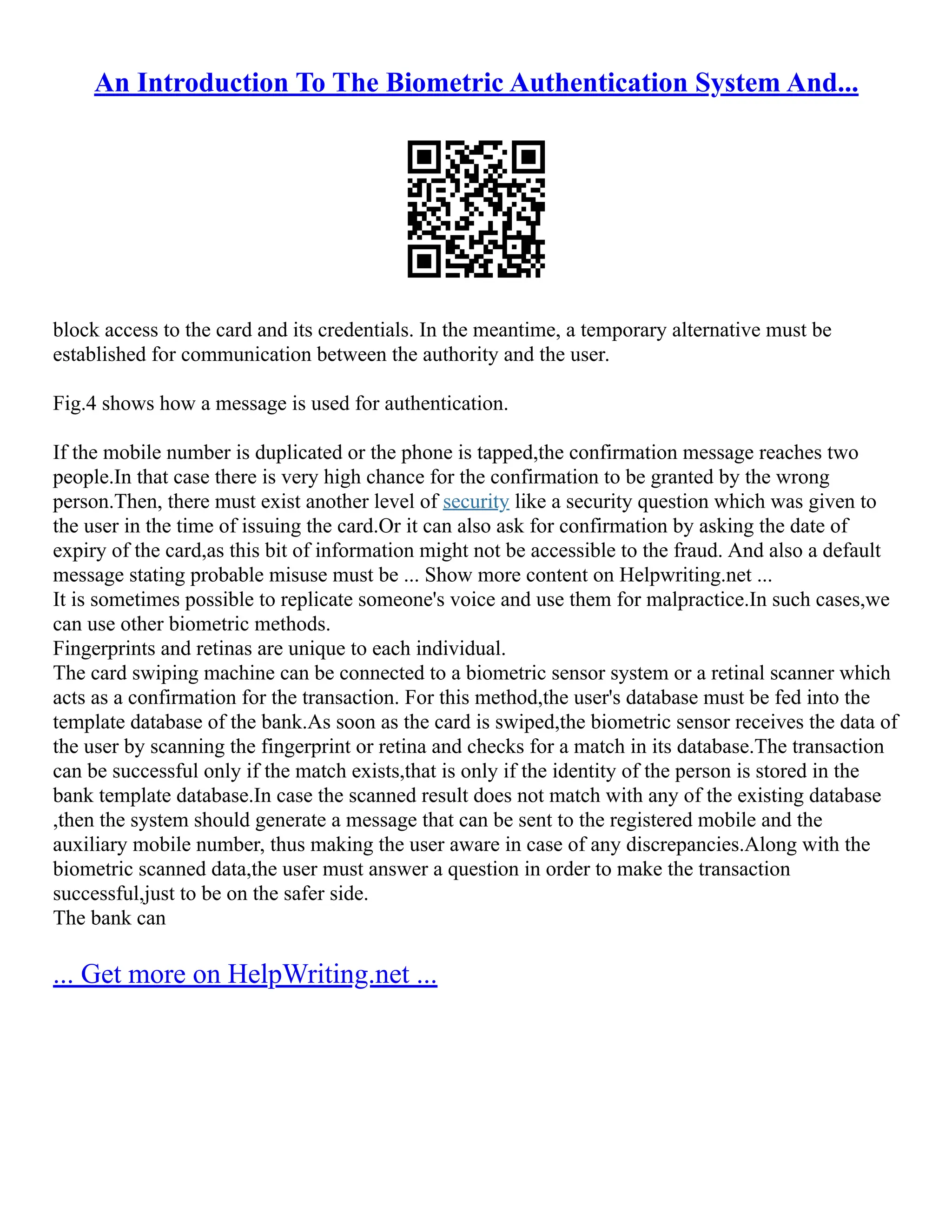 An Introduction To The Biometric Authentication System And...
block access to the card and its credentials. In the meantime, a temporary alternative must be
established for communication between the authority and the user.
Fig.4 shows how a message is used for authentication.
If the mobile number is duplicated or the phone is tapped,the confirmation message reaches two
people.In that case there is very high chance for the confirmation to be granted by the wrong
person.Then, there must exist another level of security like a security question which was given to
the user in the time of issuing the card.Or it can also ask for confirmation by asking the date of
expiry of the card,as this bit of information might not be accessible to the fraud. And also a default
message stating probable misuse must be ... Show more content on Helpwriting.net ...
It is sometimes possible to replicate someone's voice and use them for malpractice.In such cases,we
can use other biometric methods.
Fingerprints and retinas are unique to each individual.
The card swiping machine can be connected to a biometric sensor system or a retinal scanner which
acts as a confirmation for the transaction. For this method,the user's database must be fed into the
template database of the bank.As soon as the card is swiped,the biometric sensor receives the data of
the user by scanning the fingerprint or retina and checks for a match in its database.The transaction
can be successful only if the match exists,that is only if the identity of the person is stored in the
bank template database.In case the scanned result does not match with any of the existing database
,then the system should generate a message that can be sent to the registered mobile and the
auxiliary mobile number, thus making the user aware in case of any discrepancies.Along with the
biometric scanned data,the user must answer a question in order to make the transaction
successful,just to be on the safer side.
The bank can
... Get more on HelpWriting.net ...
 