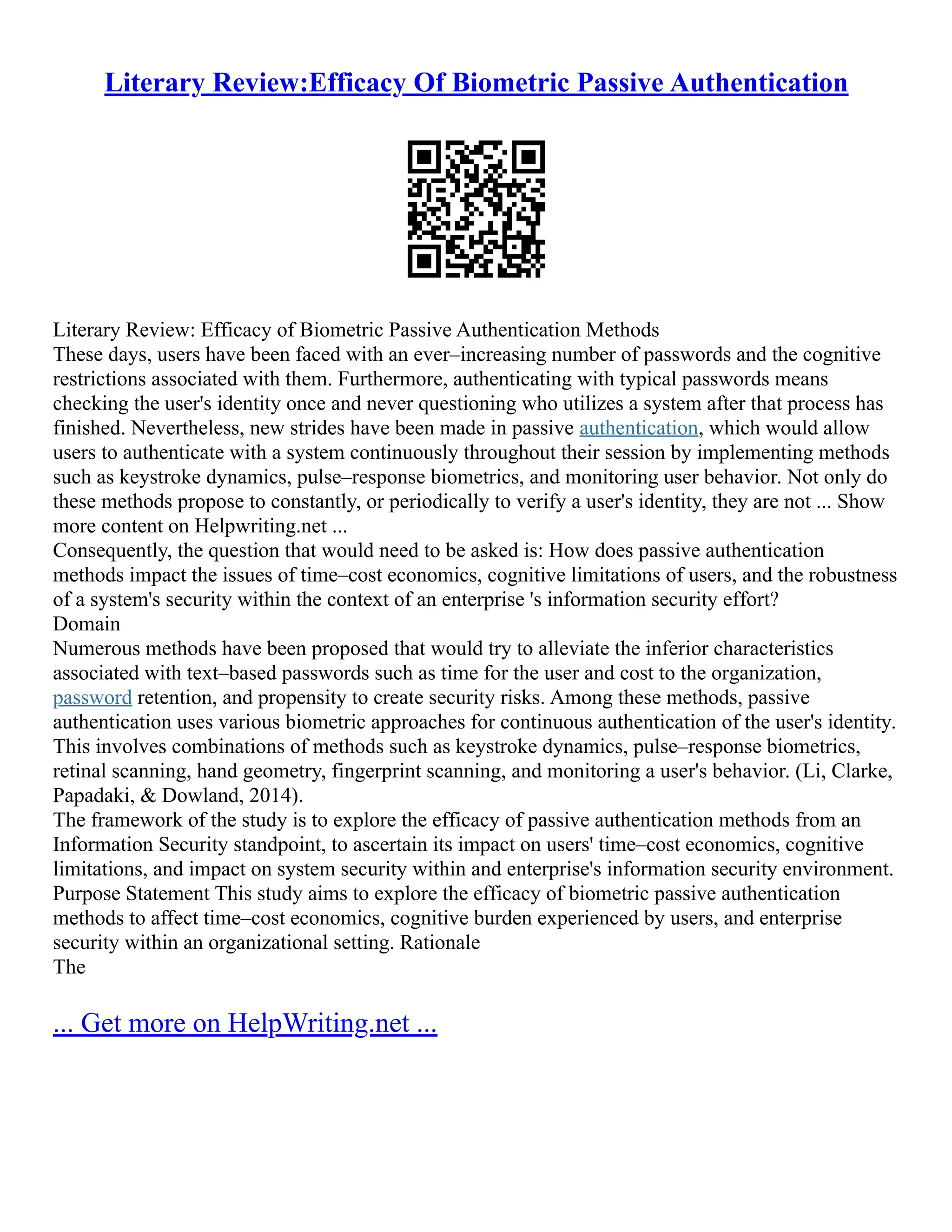 Literary Review:Efficacy Of Biometric Passive Authentication
Literary Review: Efficacy of Biometric Passive Authentication Methods
These days, users have been faced with an ever–increasing number of passwords and the cognitive
restrictions associated with them. Furthermore, authenticating with typical passwords means
checking the user's identity once and never questioning who utilizes a system after that process has
finished. Nevertheless, new strides have been made in passive authentication, which would allow
users to authenticate with a system continuously throughout their session by implementing methods
such as keystroke dynamics, pulse–response biometrics, and monitoring user behavior. Not only do
these methods propose to constantly, or periodically to verify a user's identity, they are not ... Show
more content on Helpwriting.net ...
Consequently, the question that would need to be asked is: How does passive authentication
methods impact the issues of time–cost economics, cognitive limitations of users, and the robustness
of a system's security within the context of an enterprise 's information security effort?
Domain
Numerous methods have been proposed that would try to alleviate the inferior characteristics
associated with text–based passwords such as time for the user and cost to the organization,
password retention, and propensity to create security risks. Among these methods, passive
authentication uses various biometric approaches for continuous authentication of the user's identity.
This involves combinations of methods such as keystroke dynamics, pulse–response biometrics,
retinal scanning, hand geometry, fingerprint scanning, and monitoring a user's behavior. (Li, Clarke,
Papadaki, & Dowland, 2014).
The framework of the study is to explore the efficacy of passive authentication methods from an
Information Security standpoint, to ascertain its impact on users' time–cost economics, cognitive
limitations, and impact on system security within and enterprise's information security environment.
Purpose Statement This study aims to explore the efficacy of biometric passive authentication
methods to affect time–cost economics, cognitive burden experienced by users, and enterprise
security within an organizational setting. Rationale
The
... Get more on HelpWriting.net ...
 