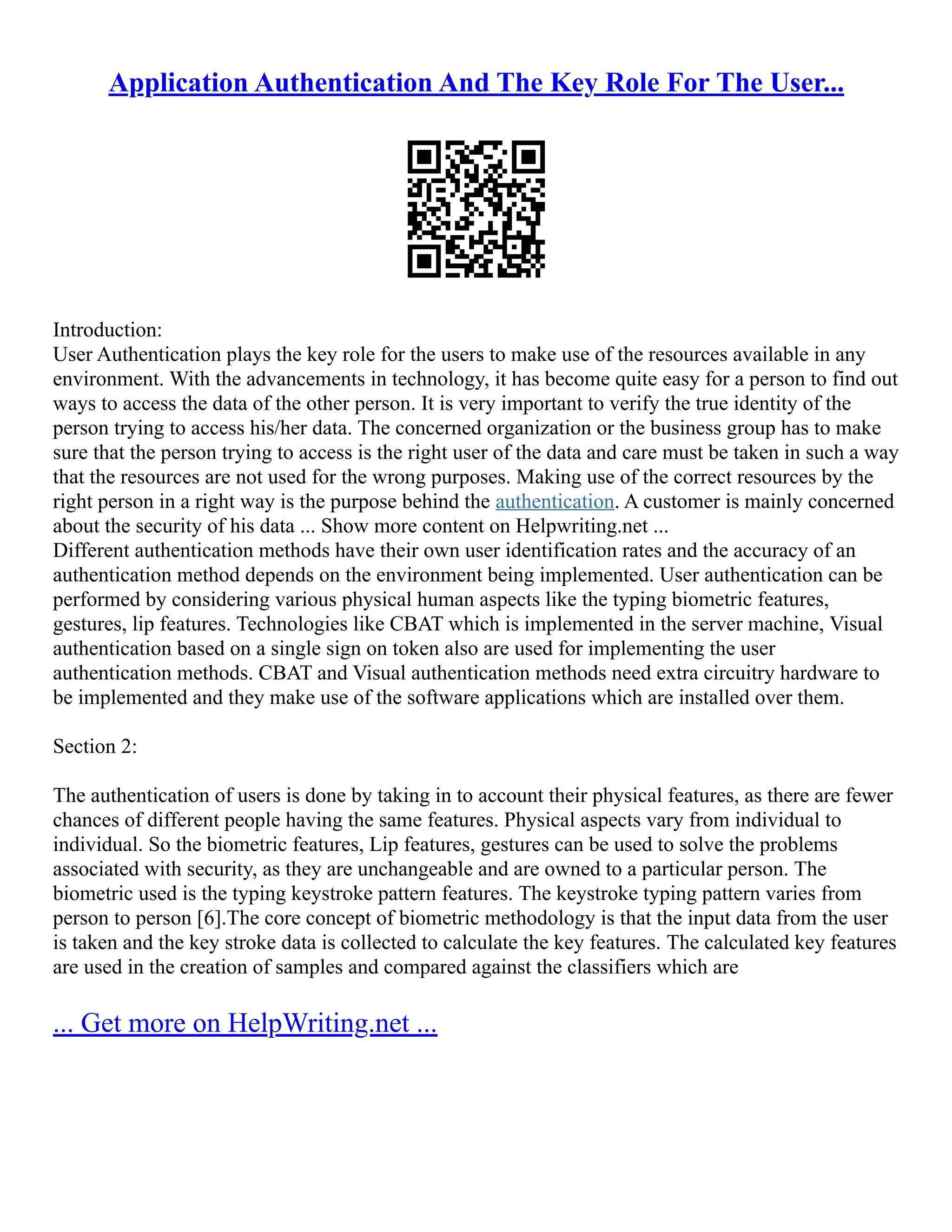 Application Authentication And The Key Role For The User...
Introduction:
User Authentication plays the key role for the users to make use of the resources available in any
environment. With the advancements in technology, it has become quite easy for a person to find out
ways to access the data of the other person. It is very important to verify the true identity of the
person trying to access his/her data. The concerned organization or the business group has to make
sure that the person trying to access is the right user of the data and care must be taken in such a way
that the resources are not used for the wrong purposes. Making use of the correct resources by the
right person in a right way is the purpose behind the authentication. A customer is mainly concerned
about the security of his data ... Show more content on Helpwriting.net ...
Different authentication methods have their own user identification rates and the accuracy of an
authentication method depends on the environment being implemented. User authentication can be
performed by considering various physical human aspects like the typing biometric features,
gestures, lip features. Technologies like CBAT which is implemented in the server machine, Visual
authentication based on a single sign on token also are used for implementing the user
authentication methods. CBAT and Visual authentication methods need extra circuitry hardware to
be implemented and they make use of the software applications which are installed over them.
Section 2:
The authentication of users is done by taking in to account their physical features, as there are fewer
chances of different people having the same features. Physical aspects vary from individual to
individual. So the biometric features, Lip features, gestures can be used to solve the problems
associated with security, as they are unchangeable and are owned to a particular person. The
biometric used is the typing keystroke pattern features. The keystroke typing pattern varies from
person to person [6].The core concept of biometric methodology is that the input data from the user
is taken and the key stroke data is collected to calculate the key features. The calculated key features
are used in the creation of samples and compared against the classifiers which are
... Get more on HelpWriting.net ...
 