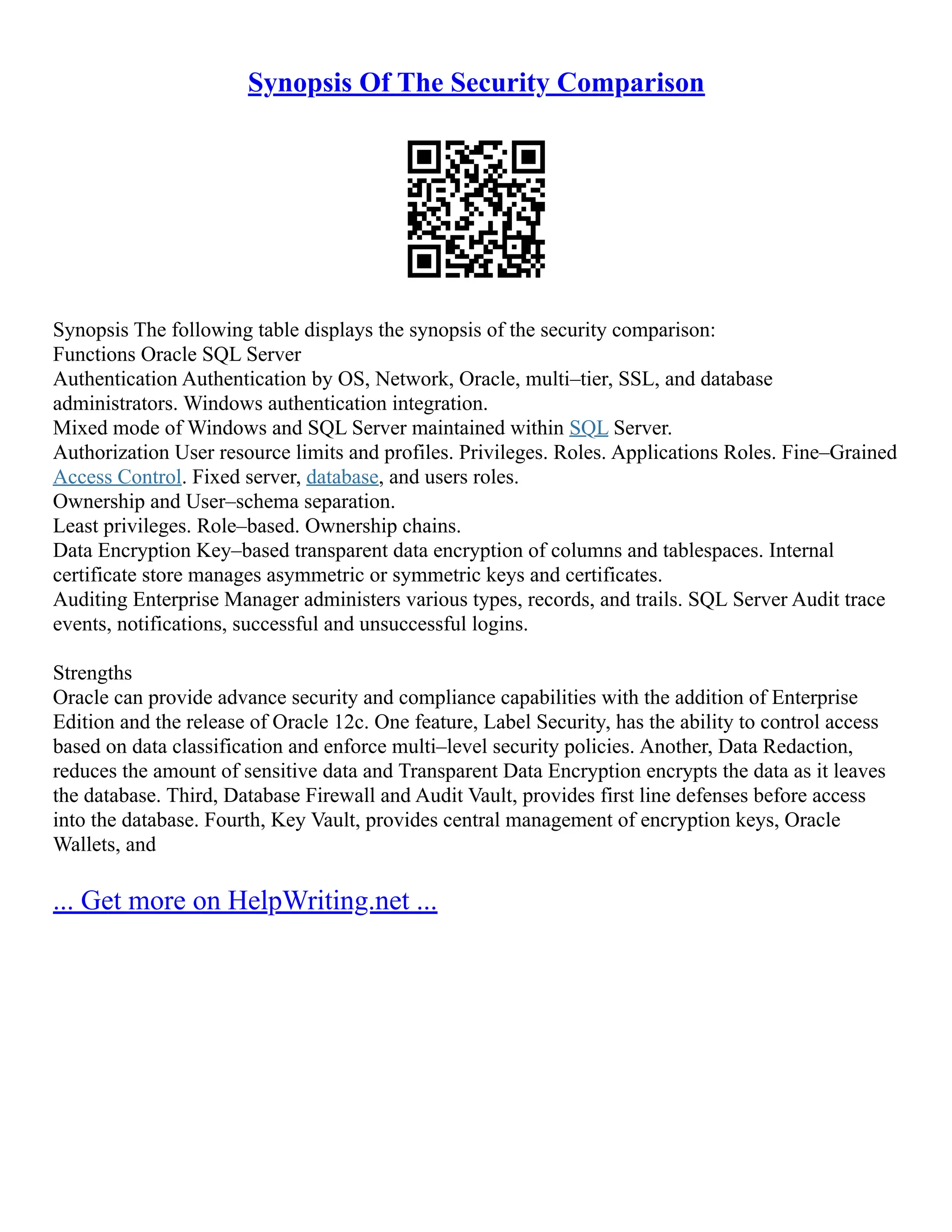 Synopsis Of The Security Comparison
Synopsis The following table displays the synopsis of the security comparison:
Functions Oracle SQL Server
Authentication Authentication by OS, Network, Oracle, multi–tier, SSL, and database
administrators. Windows authentication integration.
Mixed mode of Windows and SQL Server maintained within SQL Server.
Authorization User resource limits and profiles. Privileges. Roles. Applications Roles. Fine–Grained
Access Control. Fixed server, database, and users roles.
Ownership and User–schema separation.
Least privileges. Role–based. Ownership chains.
Data Encryption Key–based transparent data encryption of columns and tablespaces. Internal
certificate store manages asymmetric or symmetric keys and certificates.
Auditing Enterprise Manager administers various types, records, and trails. SQL Server Audit trace
events, notifications, successful and unsuccessful logins.
Strengths
Oracle can provide advance security and compliance capabilities with the addition of Enterprise
Edition and the release of Oracle 12c. One feature, Label Security, has the ability to control access
based on data classification and enforce multi–level security policies. Another, Data Redaction,
reduces the amount of sensitive data and Transparent Data Encryption encrypts the data as it leaves
the database. Third, Database Firewall and Audit Vault, provides first line defenses before access
into the database. Fourth, Key Vault, provides central management of encryption keys, Oracle
Wallets, and
... Get more on HelpWriting.net ...
 