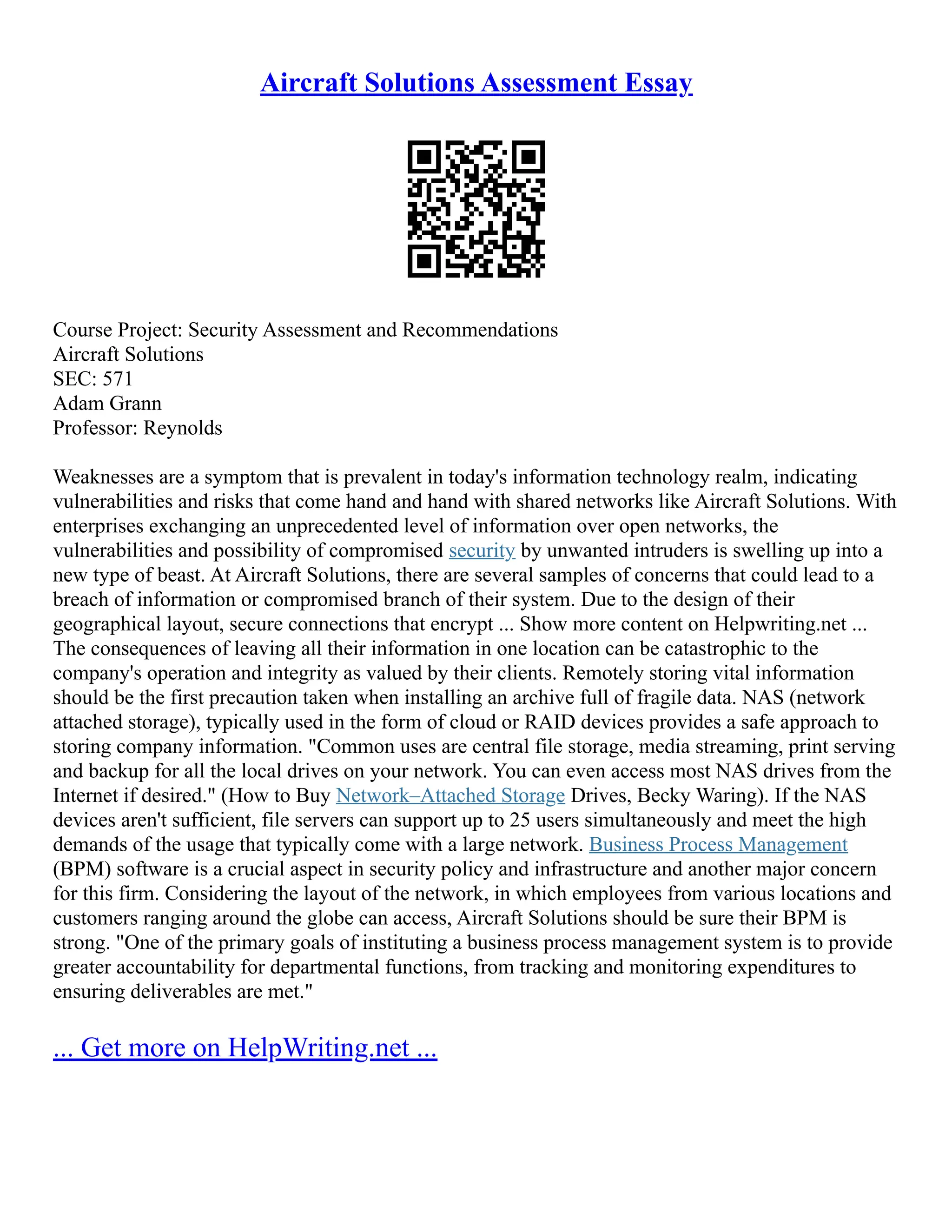 Aircraft Solutions Assessment Essay
Course Project: Security Assessment and Recommendations
Aircraft Solutions
SEC: 571
Adam Grann
Professor: Reynolds
Weaknesses are a symptom that is prevalent in today's information technology realm, indicating
vulnerabilities and risks that come hand and hand with shared networks like Aircraft Solutions. With
enterprises exchanging an unprecedented level of information over open networks, the
vulnerabilities and possibility of compromised security by unwanted intruders is swelling up into a
new type of beast. At Aircraft Solutions, there are several samples of concerns that could lead to a
breach of information or compromised branch of their system. Due to the design of their
geographical layout, secure connections that encrypt ... Show more content on Helpwriting.net ...
The consequences of leaving all their information in one location can be catastrophic to the
company's operation and integrity as valued by their clients. Remotely storing vital information
should be the first precaution taken when installing an archive full of fragile data. NAS (network
attached storage), typically used in the form of cloud or RAID devices provides a safe approach to
storing company information. "Common uses are central file storage, media streaming, print serving
and backup for all the local drives on your network. You can even access most NAS drives from the
Internet if desired." (How to Buy Network–Attached Storage Drives, Becky Waring). If the NAS
devices aren't sufficient, file servers can support up to 25 users simultaneously and meet the high
demands of the usage that typically come with a large network. Business Process Management
(BPM) software is a crucial aspect in security policy and infrastructure and another major concern
for this firm. Considering the layout of the network, in which employees from various locations and
customers ranging around the globe can access, Aircraft Solutions should be sure their BPM is
strong. "One of the primary goals of instituting a business process management system is to provide
greater accountability for departmental functions, from tracking and monitoring expenditures to
ensuring deliverables are met."
... Get more on HelpWriting.net ...
 