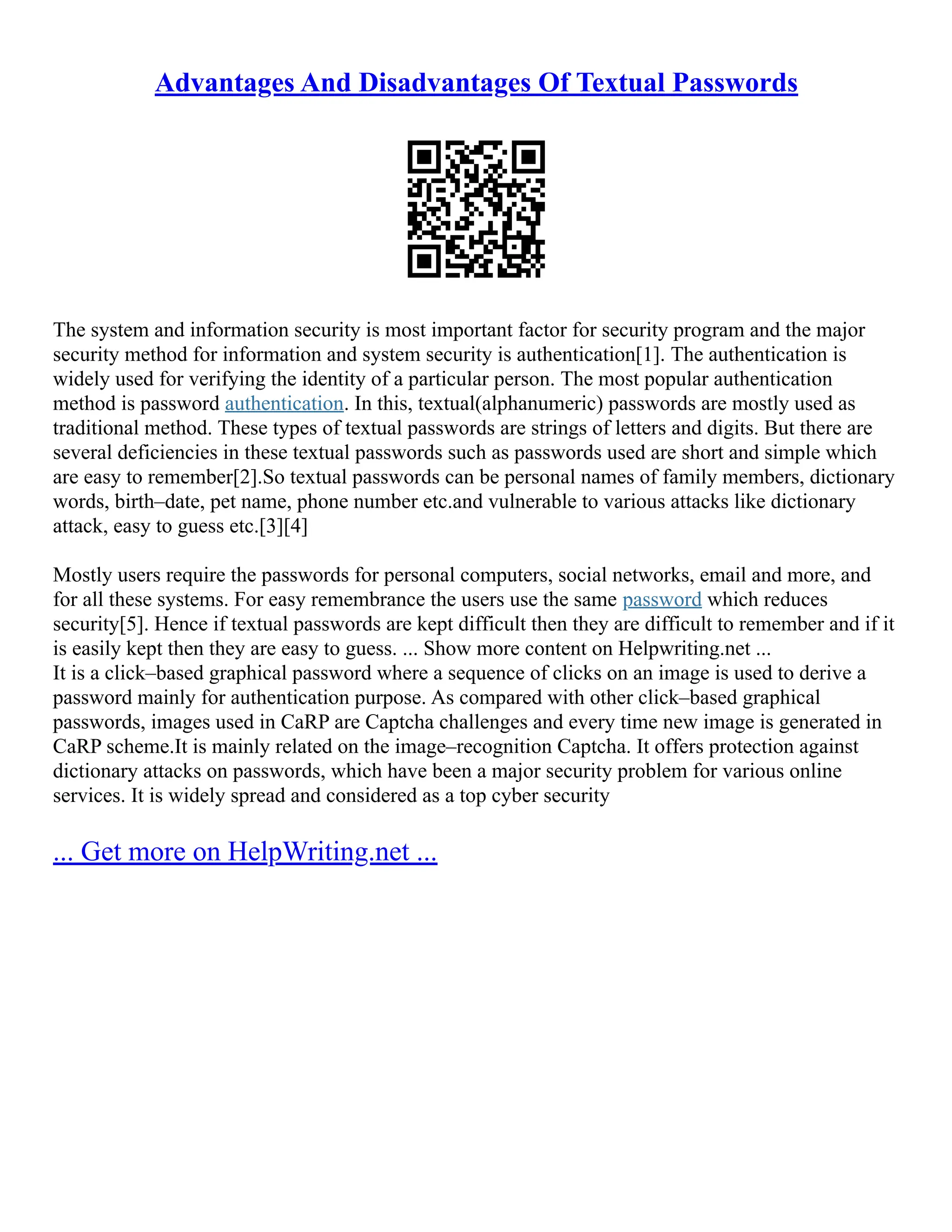 Advantages And Disadvantages Of Textual Passwords
The system and information security is most important factor for security program and the major
security method for information and system security is authentication[1]. The authentication is
widely used for verifying the identity of a particular person. The most popular authentication
method is password authentication. In this, textual(alphanumeric) passwords are mostly used as
traditional method. These types of textual passwords are strings of letters and digits. But there are
several deficiencies in these textual passwords such as passwords used are short and simple which
are easy to remember[2].So textual passwords can be personal names of family members, dictionary
words, birth–date, pet name, phone number etc.and vulnerable to various attacks like dictionary
attack, easy to guess etc.[3][4]
Mostly users require the passwords for personal computers, social networks, email and more, and
for all these systems. For easy remembrance the users use the same password which reduces
security[5]. Hence if textual passwords are kept difficult then they are difficult to remember and if it
is easily kept then they are easy to guess. ... Show more content on Helpwriting.net ...
It is a click–based graphical password where a sequence of clicks on an image is used to derive a
password mainly for authentication purpose. As compared with other click–based graphical
passwords, images used in CaRP are Captcha challenges and every time new image is generated in
CaRP scheme.It is mainly related on the image–recognition Captcha. It offers protection against
dictionary attacks on passwords, which have been a major security problem for various online
services. It is widely spread and considered as a top cyber security
... Get more on HelpWriting.net ...
 