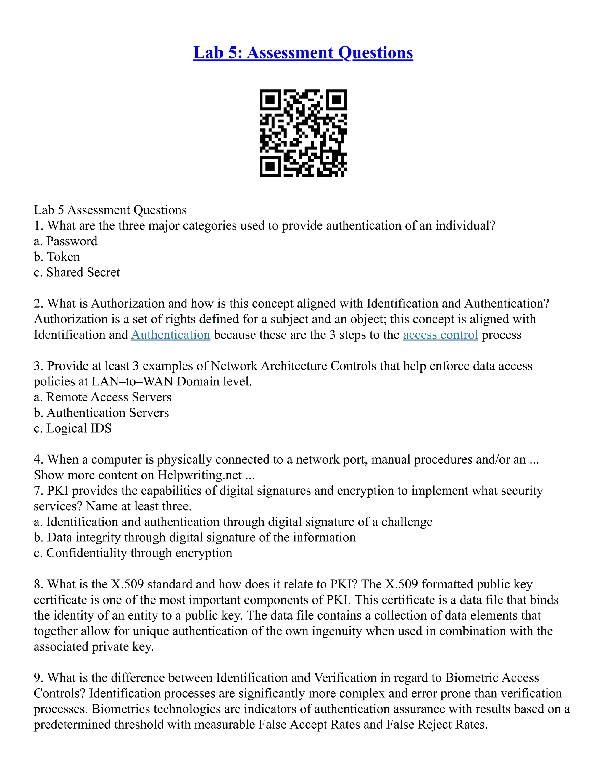 Lab 5: Assessment Questions
Lab 5 Assessment Questions
1. What are the three major categories used to provide authentication of an individual?
a. Password
b. Token
c. Shared Secret
2. What is Authorization and how is this concept aligned with Identification and Authentication?
Authorization is a set of rights defined for a subject and an object; this concept is aligned with
Identification and Authentication because these are the 3 steps to the access control process
3. Provide at least 3 examples of Network Architecture Controls that help enforce data access
policies at LAN–to–WAN Domain level.
a. Remote Access Servers
b. Authentication Servers
c. Logical IDS
4. When a computer is physically connected to a network port, manual procedures and/or an ...
Show more content on Helpwriting.net ...
7. PKI provides the capabilities of digital signatures and encryption to implement what security
services? Name at least three.
a. Identification and authentication through digital signature of a challenge
b. Data integrity through digital signature of the information
c. Confidentiality through encryption
8. What is the X.509 standard and how does it relate to PKI? The X.509 formatted public key
certificate is one of the most important components of PKI. This certificate is a data file that binds
the identity of an entity to a public key. The data file contains a collection of data elements that
together allow for unique authentication of the own ingenuity when used in combination with the
associated private key.
9. What is the difference between Identification and Verification in regard to Biometric Access
Controls? Identification processes are significantly more complex and error prone than verification
processes. Biometrics technologies are indicators of authentication assurance with results based on a
predetermined threshold with measurable False Accept Rates and False Reject Rates.
 