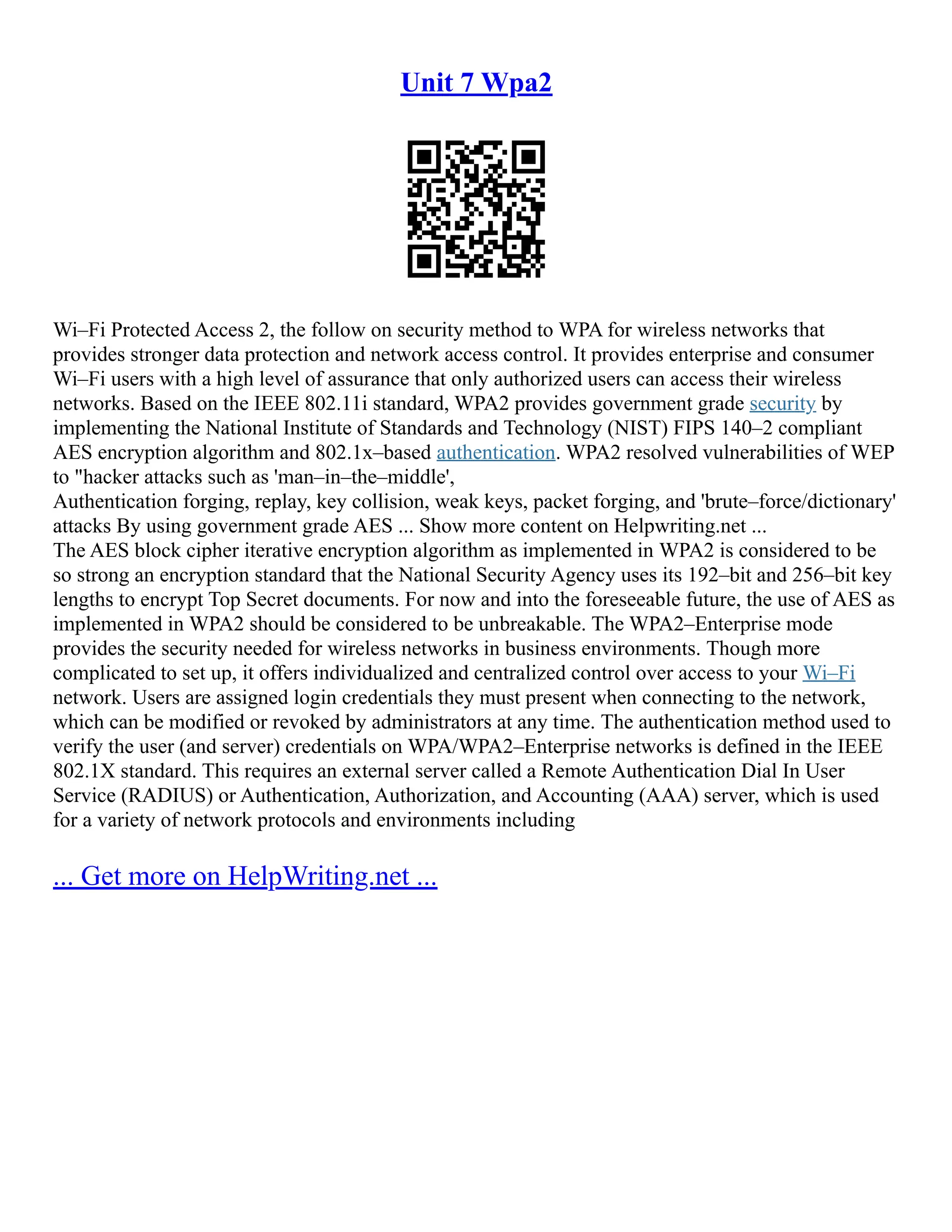 Unit 7 Wpa2
Wi–Fi Protected Access 2, the follow on security method to WPA for wireless networks that
provides stronger data protection and network access control. It provides enterprise and consumer
Wi–Fi users with a high level of assurance that only authorized users can access their wireless
networks. Based on the IEEE 802.11i standard, WPA2 provides government grade security by
implementing the National Institute of Standards and Technology (NIST) FIPS 140–2 compliant
AES encryption algorithm and 802.1x–based authentication. WPA2 resolved vulnerabilities of WEP
to "hacker attacks such as 'man–in–the–middle',
Authentication forging, replay, key collision, weak keys, packet forging, and 'brute–force/dictionary'
attacks By using government grade AES ... Show more content on Helpwriting.net ...
The AES block cipher iterative encryption algorithm as implemented in WPA2 is considered to be
so strong an encryption standard that the National Security Agency uses its 192–bit and 256–bit key
lengths to encrypt Top Secret documents. For now and into the foreseeable future, the use of AES as
implemented in WPA2 should be considered to be unbreakable. The WPA2–Enterprise mode
provides the security needed for wireless networks in business environments. Though more
complicated to set up, it offers individualized and centralized control over access to your Wi–Fi
network. Users are assigned login credentials they must present when connecting to the network,
which can be modified or revoked by administrators at any time. The authentication method used to
verify the user (and server) credentials on WPA/WPA2–Enterprise networks is defined in the IEEE
802.1X standard. This requires an external server called a Remote Authentication Dial In User
Service (RADIUS) or Authentication, Authorization, and Accounting (AAA) server, which is used
for a variety of network protocols and environments including
... Get more on HelpWriting.net ...
 