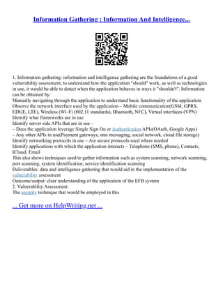 Information Gathering : Information And Intelligence...
1. Information gathering: information and intelligence gathering are the foundations of a good
vulnerability assessment, to understand how the application "should" work, as well as technologies
in use, it would be able to detect when the application behaves in ways it "shouldn't". Information
can be obtained by:
Manually navigating through the application to understand basic functionality of the application
Observe the network interface used by the application – Mobile communication(GSM, GPRS,
EDGE, LTE), Wireless (Wi–Fi (802.11 standards), Bluetooth, NFC), Virtual interfaces (VPN)
Identify what frameworks are in use
Identify server side APIs that are in use –
– Does the application leverage Single Sign On or Authentication APIs(OAuth, Google Apps)
– Any other APIs in use(Payment gateways, sms messaging, social network, cloud file storage)
Identify networking protocols in use – Are secure protocols used where needed
Identify applications with which the application interacts – Telephone (SMS, phone), Contacts,
ICloud, Email
This also shows techniques used to gather information such as system scanning, network scanning,
port scanning, system identification, service identification scanning
Deliverables: data and intelligence gathering that would aid in the implementation of the
vulnerability assessment
Outcome/output: clear understanding of the application of the EFB system
2. Vulnerability Assessment:
The security technique that would be employed in this
... Get more on HelpWriting.net ...
 