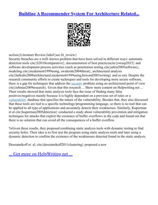 Building A Recommender System For Architecture Related...
section{Literature Review}label{sec:lit_review}
Security breaches are a well–known problem that have been solved in different ways: automatic
detection tools cite{li2010comparative}, documentation of best practicescite{owasp2015} and
software development process activities (such as penetration testing cite{arkin2005software},
modeling cite{mcdermott1999using, swiderski2004threat}, architectural analysis
cite{halkidis2008architectural,mcdermott1999using,howard2003writing} and so on). Despite the
research community efforts to create techniques and tools for developing more secure software,
there is a gap for techniques that address the security problem using an architectural point of view
cite{rehman2009research}. Given that this research ... Show more content on Helpwriting.net ...
Their results showed that static analysis tools face the issue of finding many false
positives/negatives mainly because it is highly dependent on a previous set of rules or a
vulnerability database that specifies the nature of the vulnerability. Besides that, they also discussed
that these tools are tied to a specific technology/programming language, so there is no tool that can
be applied to all type of applications and accurately detects their weaknesses. Similarly, Kuperman
et al cite{kuperman2005detection} conducted a study about vulnerability prevention and mitigation
techniques for attacks that exploit the existence of buffer overflows in the code and found out that
there is no solution that can avoid all the consequences of a buffer overflow.
%Given these results, they proposed combining static analysis tools with dynamic testing to find
security holes. Their idea is to first test the program using static analysis tools and later using a
dynamic detection to confirm the existence of the weaknesses detected found in the static analysis.
Dessiatnikoff et. al. cite{dessiatnikoff2011clustering} proposed a new
... Get more on HelpWriting.net ...
 
