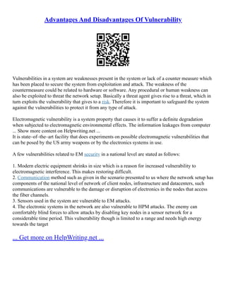 Advantages And Disadvantages Of Vulnerability
Vulnerabilities in a system are weaknesses present in the system or lack of a counter measure which
has been placed to secure the system from exploitation and attack. The weakness of the
countermeasure could be related to hardware or software. Any procedural or human weakness can
also be exploited to threat the network setup. Basically a threat agent gives rise to a threat, which in
turn exploits the vulnerability that gives to a risk. Therefore it is important to safeguard the system
against the vulnerabilities to protect it from any type of attack.
Electromagnetic vulnerability is a system property that causes it to suffer a definite degradation
when subjected to electromagnetic environmental effects. The information leakages from computer
... Show more content on Helpwriting.net ...
It is state–of–the–art facility that does experiments on possible electromagnetic vulnerabilities that
can be posed by the US army weapons or by the electronics systems in use.
A few vulnerabilities related to EM security in a national level are stated as follows:
1. Modern electric equipment shrinks in size which is a reason for increased vulnerability to
electromagnetic interference. This makes restoring difficult.
2. Communication method such as given in the scenario presented to us where the network setup has
components of the national level of network of client nodes, infrastructure and datacenters, such
communications are vulnerable to the damage or disruption of electronics in the nodes that access
the fiber channels.
3. Sensors used in the system are vulnerable to EM attacks.
4. The electronic systems in the network are also vulnerable to HPM attacks. The enemy can
comfortably blind forces to allow attacks by disabling key nodes in a sensor network for a
considerable time period. This vulnerability though is limited to a range and needs high energy
towards the target
... Get more on HelpWriting.net ...
 