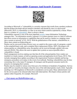 Vulnerability Exposure And Security Exposure
According to Microsoft, a "vulnerability is a security exposure that results from a product weakness
that the product developer did not intend to introduce and should fix once it is discovered"
(Microsoft, 2015). A vulnerability is a flaw in an asset which could be exploited by a threat. Where
there is a window of vulnerability, there is always a threat.
Vulnerability exposure is one of the most important security issues Information Technology
managers face. "An information security 'exposure' is a system structure issue or a fault in software
that allows access to information or capabilities that can be used by a hacker as a stepping–stone
into a system or network" (CVE, 2013). With the globalization of the internet, vulnerabilities in ...
Show more content on Helpwriting.net ...
Patches can be conveyed in three diverse ways; as a patch to the source code of a program, a patch
to the compiled binary code, and a complete ﬁle(s) replacement (White, 2007). Developers will
release patches as vulnerabilities arise; the patches can be received through a global wide area
network (WAN). This allows the users to update their systems as soon as possible after a
vulnerability is found.
Patch management involves making sure that that all of the released patches from vendors are
installed in a timely manner, at both an operating system and application level (Vacca, 2013). This
includes managing these updates according to the organizations' business schedule and having
emergency procedures set in place in the event of an outbreak. Patching vulnerabilities may be time
consuming, this is why many IT managers, IS managers and the general consumer need to be
proactive in managing their systems.
Patches may be created in various sizes from just a few kilobytes to hundreds of megabytes. Service
packs (SP) are issued by developers when the sizes of the individual patches reach a limit. Typically
anything over 100 megabytes in Microsoft is considered a service pack. Many administrators wait
for the service pack to be released rather than individual patches. Developers release patches and
updates rather frequently, for example, Microsoft
... Get more on HelpWriting.net ...
 