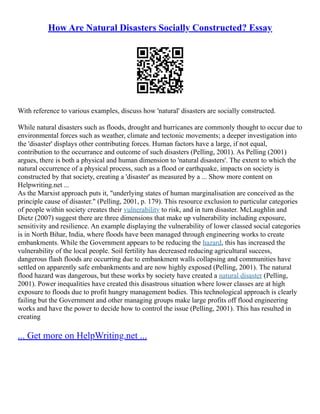 How Are Natural Disasters Socially Constructed? Essay
With reference to various examples, discuss how 'natural' disasters are socially constructed.
While natural disasters such as floods, drought and hurricanes are commonly thought to occur due to
environmental forces such as weather, climate and tectonic movements; a deeper investigation into
the 'disaster' displays other contributing forces. Human factors have a large, if not equal,
contribution to the occurrance and outcome of such disasters (Pelling, 2001). As Pelling (2001)
argues, there is both a physical and human dimension to 'natural disasters'. The extent to which the
natural occurrence of a physical process, such as a flood or earthquake, impacts on society is
constructed by that society, creating a 'disaster' as measured by a ... Show more content on
Helpwriting.net ...
As the Marxist approach puts it, "underlying states of human marginalisation are conceived as the
principle cause of disaster." (Pelling, 2001, p. 179). This resource exclusion to particular categories
of people within society creates their vulnerability to risk, and in turn disaster. McLaughlin and
Dietz (2007) suggest there are three dimensions that make up vulnerability including exposure,
sensitivity and resilience. An example displaying the vulnerability of lower classed social categories
is in North Bihar, India, where floods have been managed through engineering works to create
embankments. While the Government appears to be reducing the hazard, this has increased the
vulnerability of the local people. Soil fertility has decreased reducing agricultural success,
dangerous flash floods are occurring due to embankment walls collapsing and communities have
settled on apparently safe embankments and are now highly exposed (Pelling, 2001). The natural
flood hazard was dangerous, but these works by society have created a natural disaster (Pelling,
2001). Power inequalities have created this disastrous situation where lower classes are at high
exposure to floods due to profit hungry management bodies. This technological approach is clearly
failing but the Government and other managing groups make large profits off flood engineering
works and have the power to decide how to control the issue (Pelling, 2001). This has resulted in
creating
... Get more on HelpWriting.net ...
 