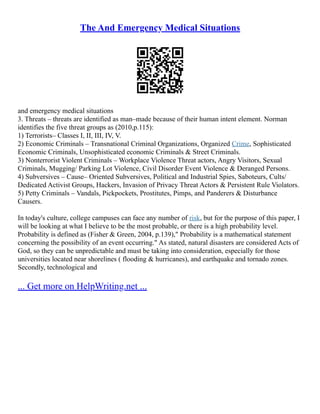 The And Emergency Medical Situations
and emergency medical situations
3. Threats – threats are identified as man–made because of their human intent element. Norman
identifies the five threat groups as (2010,p.115):
1) Terrorists– Classes I, II, III, IV, V.
2) Economic Criminals – Transnational Criminal Organizations, Organized Crime, Sophisticated
Economic Criminals, Unsophisticated economic Criminals & Street Criminals.
3) Nonterrorist Violent Criminals – Workplace Violence Threat actors, Angry Visitors, Sexual
Criminals, Mugging/ Parking Lot Violence, Civil Disorder Event Violence & Deranged Persons.
4) Subversives – Cause– Oriented Subversives, Political and Industrial Spies, Saboteurs, Cults/
Dedicated Activist Groups, Hackers, Invasion of Privacy Threat Actors & Persistent Rule Violators.
5) Petty Criminals – Vandals, Pickpockets, Prostitutes, Pimps, and Panderers & Disturbance
Causers.
In today's culture, college campuses can face any number of risk, but for the purpose of this paper, I
will be looking at what I believe to be the most probable, or there is a high probability level.
Probability is defined as (Fisher & Green, 2004, p.139)," Probability is a mathematical statement
concerning the possibility of an event occurring." As stated, natural disasters are considered Acts of
God, so they can be unpredictable and must be taking into consideration, especially for those
universities located near shorelines ( flooding & hurricanes), and earthquake and tornado zones.
Secondly, technological and
... Get more on HelpWriting.net ...
 