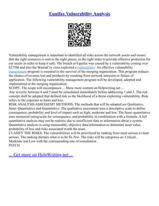 Equifax Vulnerability Analysis
Vulnerability management is important to identified all risks across the network assets and ensure
that the right resources is sent to the right places, in the right order to provide effective protection for
our assets in order to keep it safe. The breach at Equifax was caused by a vulnerability costing over
$275M and also the WannaCry virus exploited a vulnerability. An effective vulnerability
management program is essential to the survival of the merging organization. This program reduces
the chance of revenue lost and productivity resulting from network intrusion or failure of
application. The following vulnerability management program will be developed, adopted and
implemented at the merging organization.
SCOPE: The scope will encompasses ... Show more content on Helpwriting.net ...
Any severity between 4 and 5 must be remediated immediately before addressing 1 and 3. The risk
concept shall be adopted that defined risk as the likelihood of a threat exploiting vulnerability. Risk
refers to the exposure to harm and loss.
RISK ANALYSIS ASSESSEMT METHODS: The methods that will be adopted are Qualitative,
Semi–Quantitative and Quantitative. The qualitative assessment uses a descriptive scale to define
consequence, probability and level of impact such as high, moderate and low. The Semi–quantitative
uses numerical rating/scale for consequence, and probability in combination with a formula. A full
quantitative analysis may not be realistic due to insufficient data or information about a system.
Quantitative analysis is using measurable, objective data/information to determine asset value,
probability of loss and risks associated worth the asset.
CLASIFY THE RISKS: The vulnerabilities will be prioritized by ranking from most serious to least
serious. The ranking dictates what is to be fix first. The risks will be categories as: Critical,
Moderate and Low with the corresponding rate of remediation.
PATCH
... Get more on HelpWriting.net ...
 