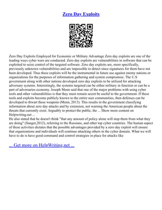Zero Day Exploits
Zero Day Exploits Employed for Economic or Military Advantage Zero day exploits are one of the
leading ways cyber wars are conducted. Zero day exploits are vulnerabilities in software that can be
exploited to seize control of the targeted software. Zero day exploits are, more specifically,
previously unknown vulnerabilities and are impossible to detect since signatures for them have not
been developed. Thus these exploits will be the instrumental in future use against enemy nations or
organizations for the purposes of information gathering and system compromise. The U.S
government along with other nations developed zero day exploits to be utilized for attacking
adversary systems. Interestingly, the systems targeted can be either military in function or can be a
part of adversaries economy. Joseph Menn said that one of the major problems with using cyber
tools and other vulnerabilities is that they must remain secret be useful to the government. If these
tools and exploits become publicly known to the entire user communities, then defenses can be
developed to thwart these weapons (Menn, 2013). This results in the government classifying
information about zero day attacks and by extension, not warning the American people about the
threats that currently exist. Arguably to protect the public, the ... Show more content on
Helpwriting.net ...
He also stated that he doesn't think "that any amount of policy alone will stop them from what they
are doing" (Sanger,2012), referring to the Russians, and other top cyber countries. The human aspect
of these activities dictates that the possible advantages provided by a zero day exploit will ensure
that organizations and individuals will continue attacking others in the cyber domain. What we will
have to do is have good command and control strategies in place for attacks like
... Get more on HelpWriting.net ...
 