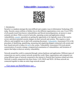 Vulnerability Assessment ( Va )
1. Introduction
Security is a standout amongst the most difficult and complex issue in Information Technology (IT)
today. Security causes millions of dollars loss to the different organizations every year. Even if 99%
of all assaults result from known vulnerabilities and flawed misconfigurations, an answer is most
certainly not direct. With a crowd of networks, operating system and application related
vulnerabilities, security specialists are getting the opportunity to be logically aware of the need to
review and direct potential security dangers on their network and systems. This requires a more
effective and insightful way to deal with sustaining the project. Vulnerability Assessment (VA) is the
procedure of identifying, quantifying, measuring and organizing dangers connected with system and
host–based network to reduce its risk to the system. Vulnerability Assessment (VA) tools permit
customization of security strategy, computerized examination of vulnerabilities, and formation of
reports that helps to discover security vulnerability.
Network around the world is connected through various hardware and application. Different types of
connections are used to connect network around the world. Many organizations and companies are
using different types of network connected to the internet to flourish their business related activities.
Network is mainly categorized into three forms: LAN, MAN and WAN. All these network are
connected together to make an entire huge network around
... Get more on HelpWriting.net ...
 
