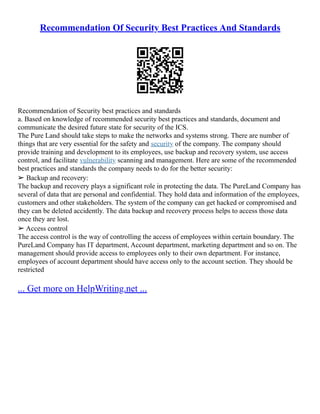 Recommendation Of Security Best Practices And Standards
Recommendation of Security best practices and standards
a. Based on knowledge of recommended security best practices and standards, document and
communicate the desired future state for security of the ICS.
The Pure Land should take steps to make the networks and systems strong. There are number of
things that are very essential for the safety and security of the company. The company should
provide training and development to its employees, use backup and recovery system, use access
control, and facilitate vulnerability scanning and management. Here are some of the recommended
best practices and standards the company needs to do for the better security:
➢ Backup and recovery:
The backup and recovery plays a significant role in protecting the data. The PureLand Company has
several of data that are personal and confidential. They hold data and information of the employees,
customers and other stakeholders. The system of the company can get hacked or compromised and
they can be deleted accidently. The data backup and recovery process helps to access those data
once they are lost.
➢ Access control
The access control is the way of controlling the access of employees within certain boundary. The
PureLand Company has IT department, Account department, marketing department and so on. The
management should provide access to employees only to their own department. For instance,
employees of account department should have access only to the account section. They should be
restricted
... Get more on HelpWriting.net ...
 