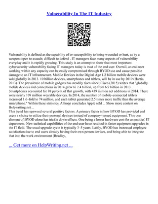 Vulnerability In The IT Industry
Vulnerability is defined as the capability of or susceptibility to being wounded or hurt, as by a
weapon; open to assault; difficult to defend . IT managers face many aspects of vulnerability
everyday and it is rapidly growing. This study is an attempt to show that most important
cybersecurity vulnerability facing IT managers today is trust of the end user. Overall, an end user
working within any capacity can be easily compromised through BYOD use and cause possible
damage to an IT infrastructure. Mobile Devices in the Digital Age 1.2 billion mobile devices were
sold globally in 2013. 10 billion devices, smartphones and tablets, will be in use by 2019 (Harris,
2013). The prevalence of mobile gadgets has steadily risen since; Cisco (2015) writes that "globally
mobile devices and connections in 2014 grew to 7.4 billion, up from 6.9 billion in 2013.
Smartphones accounted for 88 percent of that growth, with 439 million net additions in 2014. There
were nearly 109 million wearable devices. In 2014, the number of mobile–connected tablets
increased 1.6–fold to 74 million, and each tablet generated 2.5 times more traffic than the average
smartphone." Within these statistics, Allsopp concludes Apple sold ... Show more content on
Helpwriting.net ...
This trend has spawned several positive factors. A primary factor is how BYOD has provided end
users a choice to utilize their personal devices instead of company–issued equipment. This one
element of BYOD alone has trickle down effects. One being a lower hardware cost for an entities' IT
department. New technical capabilities of the end user have resulted in faster equipment upgrades in
the IT field. The usual upgrade cycle is typically 3–5 years. Lastly, BYOD has increased employee
satisfaction due to end users already having their own person devices, and being able to integrate
that into the work environment (Bradley,
... Get more on HelpWriting.net ...
 