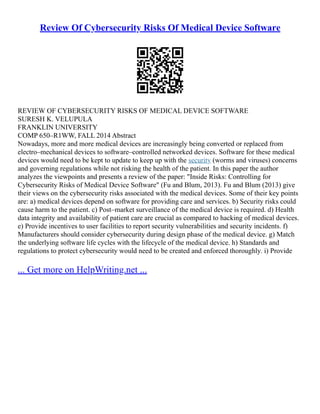 Review Of Cybersecurity Risks Of Medical Device Software
REVIEW OF CYBERSECURITY RISKS OF MEDICAL DEVICE SOFTWARE
SURESH K. VELUPULA
FRANKLIN UNIVERSITY
COMP 650–R1WW, FALL 2014 Abstract
Nowadays, more and more medical devices are increasingly being converted or replaced from
electro–mechanical devices to software–controlled networked devices. Software for these medical
devices would need to be kept to update to keep up with the security (worms and viruses) concerns
and governing regulations while not risking the health of the patient. In this paper the author
analyzes the viewpoints and presents a review of the paper: "Inside Risks: Controlling for
Cybersecurity Risks of Medical Device Software" (Fu and Blum, 2013). Fu and Blum (2013) give
their views on the cybersecurity risks associated with the medical devices. Some of their key points
are: a) medical devices depend on software for providing care and services. b) Security risks could
cause harm to the patient. c) Post–market surveillance of the medical device is required. d) Health
data integrity and availability of patient care are crucial as compared to hacking of medical devices.
e) Provide incentives to user facilities to report security vulnerabilities and security incidents. f)
Manufacturers should consider cybersecurity during design phase of the medical device. g) Match
the underlying software life cycles with the lifecycle of the medical device. h) Standards and
regulations to protect cybersecurity would need to be created and enforced thoroughly. i) Provide
... Get more on HelpWriting.net ...
 