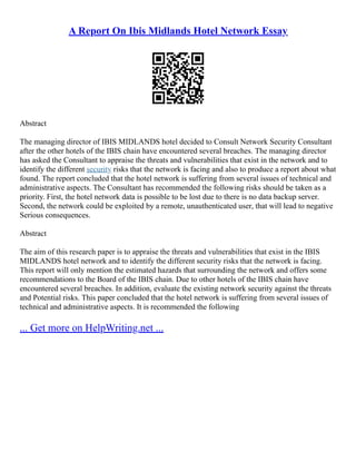 A Report On Ibis Midlands Hotel Network Essay
Abstract
The managing director of IBIS MIDLANDS hotel decided to Consult Network Security Consultant
after the other hotels of the IBIS chain have encountered several breaches. The managing director
has asked the Consultant to appraise the threats and vulnerabilities that exist in the network and to
identify the different security risks that the network is facing and also to produce a report about what
found. The report concluded that the hotel network is suffering from several issues of technical and
administrative aspects. The Consultant has recommended the following risks should be taken as a
priority. First, the hotel network data is possible to be lost due to there is no data backup server.
Second, the network could be exploited by a remote, unauthenticated user, that will lead to negative
Serious consequences.
Abstract
The aim of this research paper is to appraise the threats and vulnerabilities that exist in the IBIS
MIDLANDS hotel network and to identify the different security risks that the network is facing.
This report will only mention the estimated hazards that surrounding the network and offers some
recommendations to the Board of the IBIS chain. Due to other hotels of the IBIS chain have
encountered several breaches. In addition, evaluate the existing network security against the threats
and Potential risks. This paper concluded that the hotel network is suffering from several issues of
technical and administrative aspects. It is recommended the following
... Get more on HelpWriting.net ...
 