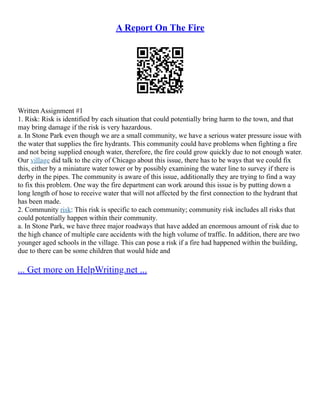 A Report On The Fire
Written Assignment #1
1. Risk: Risk is identified by each situation that could potentially bring harm to the town, and that
may bring damage if the risk is very hazardous.
a. In Stone Park even though we are a small community, we have a serious water pressure issue with
the water that supplies the fire hydrants. This community could have problems when fighting a fire
and not being supplied enough water, therefore, the fire could grow quickly due to not enough water.
Our village did talk to the city of Chicago about this issue, there has to be ways that we could fix
this, either by a miniature water tower or by possibly examining the water line to survey if there is
derby in the pipes. The community is aware of this issue, additionally they are trying to find a way
to fix this problem. One way the fire department can work around this issue is by putting down a
long length of hose to receive water that will not affected by the first connection to the hydrant that
has been made.
2. Community risk: This risk is specific to each community; community risk includes all risks that
could potentially happen within their community.
a. In Stone Park, we have three major roadways that have added an enormous amount of risk due to
the high chance of multiple care accidents with the high volume of traffic. In addition, there are two
younger aged schools in the village. This can pose a risk if a fire had happened within the building,
due to there can be some children that would hide and
... Get more on HelpWriting.net ...
 