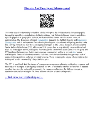 Disaster And Emergency Management
The term "social vulnerability" describes a fluid concept to the socioeconomic and demographic
factors that can affect a population's ability to mitigate risk. Vulnerability can be represented in a
specific physical or geographic location, or those within a certain socioeconomic status, or
demographic. The discussion of social vulnerability frequents the field of Disaster and Emergency
Management, as it is an important factor in the planning and execution of mitigating possible risks
that varying populations may face. Emergency managers in The United States of America use the
Social Vulnerability Index (SVI) which uses U.S. census data to help identify communities which
need aid and support before, during and recovering from a hazardous event (http://svi.cdc.gov). The
SVI explains that numerous factors can weaken a community's ability to prevent risk, human
suffering and financial loss in the event of a disaster. Such factors listed include; poverty, lack of
access to transportation, and over–crowded housing. These components, among others make up the
concept of "social vulnerability" (http://svi.cdc.gov).
The SVI is used in all 4 of the phases of emergency management: planning, mitigation, response and
recovery. For example, in emergency response, the SVI is utilized to estimate the amount of needed
supplies for a specific vulnerable community. In emergency planning, the SVI can be used to
determine evacuation strategies for those without vehicles or those living with a
... Get more on HelpWriting.net ...
 