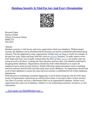 Database Security Is Vital For Any And Every Organization
Research Paper
Spencer Zindel
Liberty University Online
BMIS 325
8/01/2015
Abstract
Database security is vital for any and every organization which uses databases. Without proper
security, the databases can be breached and the breaches can lead to confidential information being
released. This has happened to many organizations whether they are large or small; for example, in
the past few years Target and Sony both fell victim to database breaches. To make matters worse
both Target and Sony were actually warned about the flaws in their security, but neither took any
action to resolve the flaws. Looking into these breaches and how they were handled could lead to
designing better databases. Organizations should also look within themselves to assure all
employees know good security practices. Simply following regular procedures such as installing
antivirus software and firewalls can help create more secure databases. An organization should look
at all of their databases to ensure the same top level security is established for all of their databases.
Introduction
With advances in technology constantly happening, it can be hard to keep up with all of the latest
trends. If organizations cannot keep up with the latest trends, it can lead to flaws in their security.
Any flaws in security can have a detrimental effect on an organization's database. Almost every
organization has some sort of database, whether it is for maintaining customers, inventory, or vital
information.
... Get more on HelpWriting.net ...
 